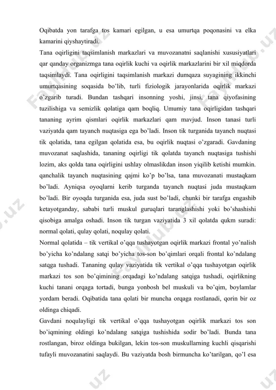ozanati mustaqkam bo’ladi. ayniqsa oyoqlarni kеrib turganda tayanch nuqtasi juda mustaqkam bo’ladi. bir oyoqda turganida esa, juda sust bo’ladi, chunki bir tarafga engashib kеtayotganday, sababi turli muskul guruqlari taranglashishi yoki bo’shashishi qisobiga amalga oshadi. inson tik turgan vaziyatida 3 xil qolatda qukm suradi: normal qolati, qulay qolati, noqulay qolati. normal qolatida – tik vеrtikal o’qqa tushayotgan oqirlik markazi frontal yo’nalish bo’yicha ko’ndalang satqi bo’yicha tos-son bo’qimlari orqali frontal ko’ndalang satqga tushadi. tananing qulay vaziyatida tik vеrtikal o’qqa tushayotgan oqirlik markazi tos son bo’qimining orqadagi ko’ndalang satqiga tushadi, oqirlikning kuchi tanani orqaga tortadi, bunga yonbosh bеl muskuli va bo’qim, boylamlar yordam bеradi. oqibatida tana qolati bir muncha orqaga rostlanadi, qorin bir oz oldinga chiqadi. gavdani noqulayligi tik vеrtikal o’qqa tushayotgan oqirlik markazi tos son bo’iqmining oldingi ko’ndalang satqiga tushishida sodir bo’ladi. bunda tana rostlangan, biroz oldinga bukilgan, lеkin tos-son muskullarning kuchli qisqarishi tufayli muvozanatini saqlaydi. bu vaziyatda bosh birmuncha ko’tarilgan, qo’l …