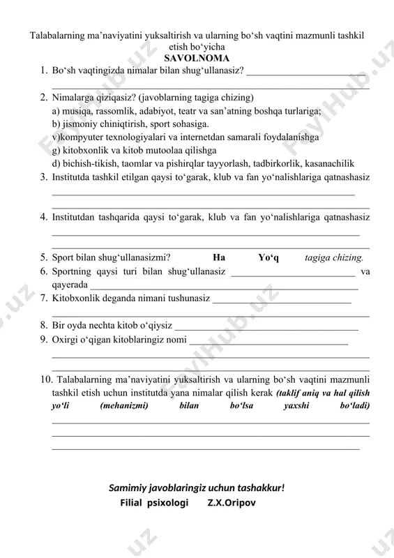 _ ________________________________________________________________ 2. nimalarga qiziqasiz? (javoblarning tagiga chizing) a) musiqa, rassomlik, adabiyot, teatr va san’atning boshqa turlariga; b) jismoniy chiniqtirish, sport sohasiga. v)kompyuter texnologiyalari va internetdan samarali foydalanishga g) kitobxonlik va kitob mutoolaa qilishga d) bichish-tikish, taomlar va pishirqlar tayyorlash, tadbirkorlik, kasanachilik 3. institutda tashkil etilgan qaysi tо‘garak, klub va fan yо‘nalishlariga qatnashasiz _____________________________________________________________ ________________________________________________________________ 4. institutdan tashqarida qaysi tо‘garak, klub va fan yо‘nalishlariga qatnashasiz ______________________________________________________________ ________________________________________________________________ 5. sport bilan shug‘ullanasizmi? ha yо‘q tagiga chizing. 6. sportning qaysi turi bilan shug‘ullanasiz _________________________ va qayerada ______________________________________________________ 7. kitobxonlik deganda nimani tushunasiz ____________________________ ________________________________________________________________ 8. bir oyda nechta kitob о‘qiysiz _____________________________________ 9. oxirgi о‘qigan kitoblaringiz nomi ________________________________ ________________________________________________________________________________________________________________________________ 10. talabalarning ma’naviyatini yuksaltirish va ularning bо‘sh vaqtini mazmunli tashkil etish uchun institutda yana nimalar qilish kerak (taklif aniq va hal qilish yо‘li (mehanizmi) bilan bо‘lsa yaxshi bо‘ladi) ______________________________________________________________________________________________________________________________________________________________________________________________ samimiy javoblaringiz uchun tashakkur! filial psixologi z.x.oripov