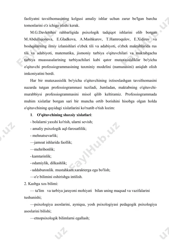 masining kelgusi amaliy ishlar uchun zarur bo'lgan barcha tomonlarini o'z ichiga olishi kerak. m.g.davletshin rahbarligida psixologik tadqiqot ishlarini olib borgan m.abdullajonova, e.gladkova, a.mashkurov, t.hamroqulov, e.xidirov va boshqalarning ilmiy izlanishlari o'zbek tili va adabiyoti, o'zbek maktablarida rus tili va adabiyoti, matematika, jismoniy tarbiya o'qituvchilari va maktabgacha tarbiya muassasalarining tarbiyachilari kabi qator mutaxassisliklar bo'yicha o'qituvchi professiogrammasining taxminiy modelini (namunasini) aniqlab olish imkoniyatini berdi. har bir mutaxassislik bo'yicha o'qituvchining ixtisoslashgan tavsifnomasini nazarda tutgan professiogrammasi tuziladi, jumladan, maktabning o'qituvchi-murabbiysi professiogrammasini misol qilib keltiramiz. professiogrammada muhim xislatlar borgan sari bir muncha ortib borishini hisobga olgan holda o'qituvchining quyidagi xislatlarini ko'rsatib o'tish lozim: 1. o'qituvchining shaxsiy xislatlari: · bolalarni yaxshi ko'rish, ularni sevish; · amaliy psixologik aql-farosatlilik; · mehnatsevarlik; · jamoat ishlarida faollik; · mehribonlik; · kamtarinlik; · odamiylik, dilkashlik; · uddaburonlik. mustahkam xarakterga ega bo'lish; — o'z bilimini oshirishga intilish. 2. kasbga xos bilimi: — ta'lim va tarbiya jarayoni mohiyati bilan uning maqsad va vazifalarini …