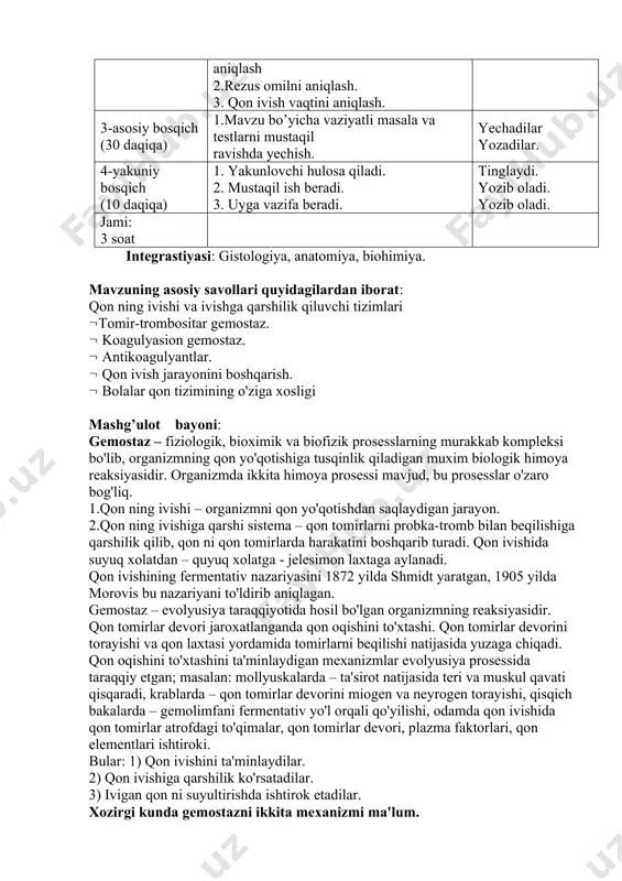 niy bosqich (10 daqiqa) 1. yakunlovchi hulosa qiladi. 2. mustaqil ish beradi. 3. uyga vazifa beradi. tinglaydi. yozib oladi. yozib oladi. jami: 3 soat integrastiyasi: gistologiya, anatomiya, biohimiya. mavzuning asosiy savollari quyidagilardan iborat: qon ning ivishi va ivishga qarshilik qiluvchi tizimlari tomir-trombositar gemostaz. koagulyasion gemostaz. antikoagulyantlar. qon ivish jarayonini boshqarish. bolalar qon tizimining o'ziga xosligi mashg’ulot bayoni: gemostaz – fiziologik, bioximik va biofizik prosesslarning murakkab kompleksi bo'lib, organizmning qon yo'qotishiga tusqinlik qiladigan muxim biologik himoya reaksiyasidir. organizmda ikkita himoya prosessi mavjud, bu prosesslar o'zaro bog'liq. 1.qon ning ivishi – organizmni qon yo'qotishdan saqlaydigan jarayon. 2.qon ning ivishiga qarshi sistema – qon tomirlarni probka-tromb bilan beqilishiga qarshilik qilib, qon ni qon tomirlarda harakatini boshqarib turadi. qon ivishida suyuq xolatdan – quyuq xolatga - jelesimon laxtaga aylanadi. qon ivishining fermentativ nazariyasini 1872 yilda shmidt yaratgan, 1905 yilda morovis bu nazariyani to'ldirib aniqlagan. gemostaz – evolyusiya taraqqiyotida hosil bo'lgan organizmning reaksiyasidir. qon tomirlar …