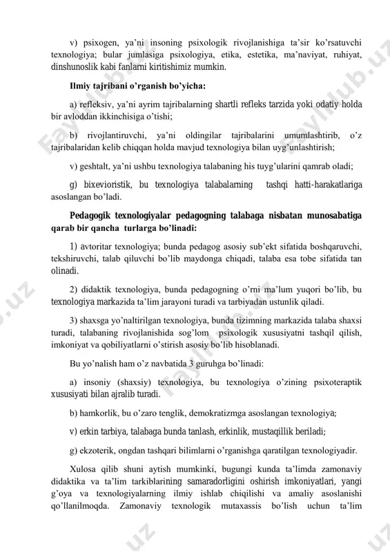 a qarab bir qancha turlarga bo’linadi: 1) avtoritar texnologiya; bunda pedagog asosiy sub’ekt sifatida boshqaruvchi, tekshiruvchi, talab qiluvchi bo’lib maydonga chiqadi, talaba esa tobe sifatida tan olinadi. 2) didaktik texnologiya, bunda pedagogning o’rni ma’lum yuqori bo’lib, bu texnologiya markazida ta’lim jarayoni turadi va tarbiyadan ustunlik qiladi. 3) shaxsga yo’naltirilgan texnologiya, bunda tizimning markazida talaba shaxsi turadi, talabaning rivojlanishida sog’lom psixologik xususiyatni tashqil qilish, imkoniyat va qobiliyatlarni o’stirish asosiy bo’lib hisoblanadi. bu yo’nalish ham o’z navbatida 3 guruhga bo’linadi: a) insoniy (shaxsiy) texnologiya, bu texnologiya o’zining psixoteraptik xususiyati bilan ajralib turadi. b) hamkorlik, bu o’zaro tenglik, demokratizmga asoslangan texnologiya; v) erkin tarbiya, talabaga bunda tanlash, erkinlik, mustaqillik beriladi; g) ekzoterik, ongdan tashqari bilimlarni o’rganishga qaratilgan texnologiyadir. xulosa qilib shuni aytish mumkinki, bugungi kunda ta’limda zamonaviy didaktika va ta’lim tarkiblarining samaradorligini oshirish imkoniyatlari, yangi g’oya va texnologiyalarning ilmiy ishlab chiqilishi va amaliy asoslanishi qo’llanilmoqda. zamonaviy texnologik mutaxassis bo’lish uchun ta’lim texnologiyalarining barchasini, …