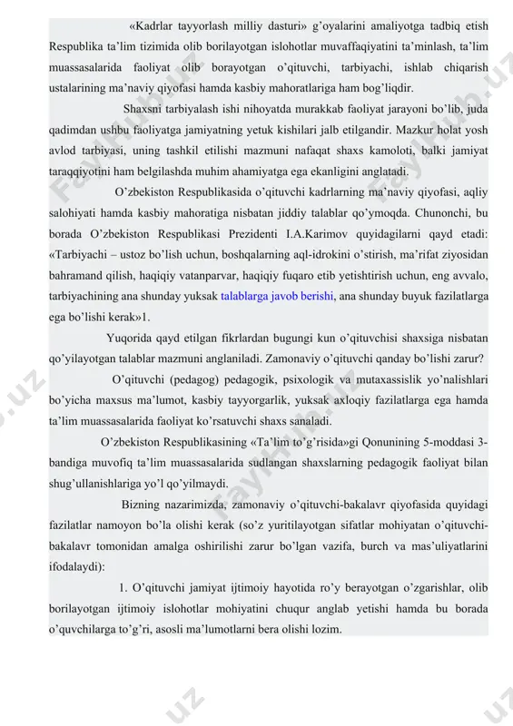 shug’ullanishlariga yo’l qo’yilmaydi. bizning nazarimizda, zamonaviy o’qituvchi-bakalavr qiyofasida quyidagi fazilatlar namoyon bo’la olishi kerak (so’z yuritilayotgan sifatlar mohiyatan o’qituvchi-bakalavr tomonidan amalga oshirilishi zarur bo’lgan vazifa, burch va mas’uliyatlarini ifodalaydi): 1. o’qituvchi jamiyat ijtimoiy hayotida ro’y berayotgan o’zgarishlar, olib borilayotgan ijtimoiy islohotlar mohiyatini chuqur anglab yetishi hamda bu borada o’quvchilarga to’g’ri, asosli ma’lumotlarni bera olishi lozim. 2. zamonaviy o’qituvchining ilm-fan, texnika va texnologiya yangiliklari va yutuqlaridan xabardor bo’lishi talab etiladi. 3. o’qituvchi o’z mutaxassisligi bo’yicha chuqur, puxta bilimga ega bo’lishi, o’z ustida tinimsiz izlanishi lozim. 4. o’qituvchi pedagogika va psixologiya fanlari asoslarini puxta bilish, ta’lim-tarbiya jarayonida o’quvchilarning yosh va psixologik xususiyatlarini inobatga olgan holda faoliyat tashkil etishi kerak. 5. o’qituvchi ta’lim-tarbiya jarayonida eng samarali shakl, metod va vositalardan unumli foydalana olish imkoniyatiga ega bo’lmog’i lozim. 6. o’qituvchi ijodkor, tashabbuskor va tashkilotchilik qobiliyatiga ega bo’lishi shart. 7. o’qituvchi yuksak darajadagi pedagogik mahorat, chunonchi, kommunikativlik layoqati, pedagogik texnika (nutq, yuz, qo’l-oyoq va gavda …
