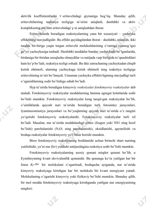 ikaviy bo’lishi mumkin. shunday qilib, bir mol modda fotokimyoviy reakstiyaga kirishganda yutilgan nur energiyasining miqdori: bo’ladi, bu erda na – avagadro soni, h – plank konstantasi: – to’lqin uzunligi (sm hisobida), s – nur tezligi (sm/sek) – tebranish chastotasi (sekt-1). shunday qilib, molekulalarga yutiladigan energiya miqdori nur (elektromagnit tebranishlar) to’lqinining uzunligiga teskari proporstionaldir. to’lqin uzunligi kichik bo’lgan nurlar energiyasini kimyoviy aktivligi katta bo’ladi. demak, yutilgan energiyadagi fotonlarning soni fotonlar energiyasiga yoki nurning chastotasiga, yoxud nurning to’lqin uzunligiga bog`liq. shuning uchun, to’lqin uzunliklari har xil nurlar ta’sirida boruvchi fotokimyoviy reakstiyalarning mexanizmi tekshirilganda reakstiyaga kirishgan moddalarning mikdorini yutilgan energiyaning miqdoriga nisbatan hisoblash bilan kifoyalanish to’g`ri emas. energiyaning miqdorini hisobga olish bilan birga energiya miqdori bir xil bo’lgan fotonlarning sonini ham hisobga olish kerak. fotokimyoviy reakstiyalarning ko’pi eynshteyn qonuniga bo’ysunadi. lekin ba’zi reakstiyalarning bu qonunga bo’ysunmasligi aniqlangan. bu xil reakstiyalarda bir kvant energiyaning bir molekulani emas, bir necha molekulaning reakstiyaga kiritilganligi, ya’ni reakstiyaga …