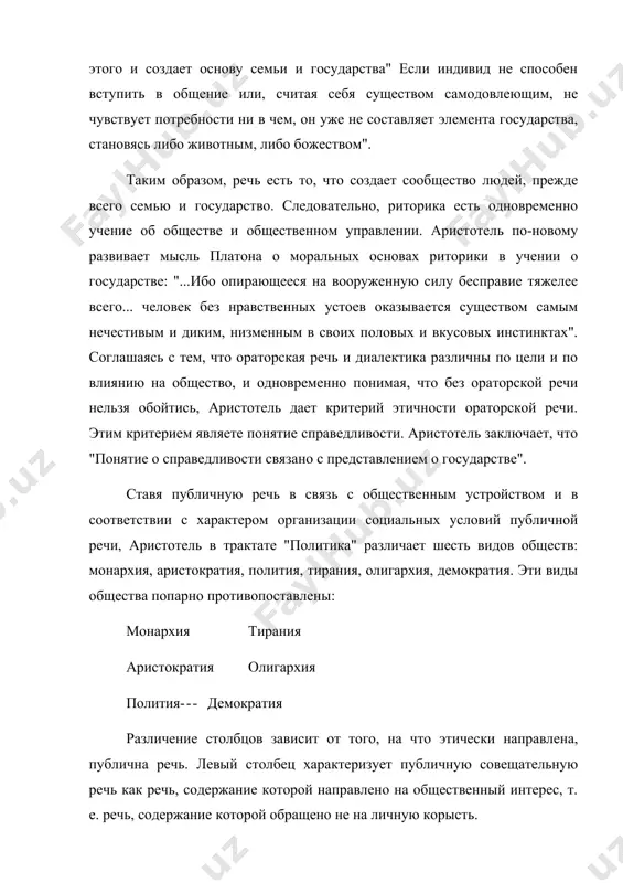 вотным, либо божеством". таким образом, речь есть то, что создает сообщество людей, прежде всего семью и государство. следовательно, риторика есть одновременно учение об обществе и общественном управлении. аристотель по-новому развивает мысль платона о моральных основах риторики в учении о государстве: "...ибо опирающееся на вооруженную силу бесправие тяжелее всего... человек без нравственных устоев оказывается существом самым нечестивым и диким, низменным в своих половых и вкусовых инстинктах". соглашаясь с тем, что ораторская речь и диалектика различны по цели и по влиянию на общество, и одновременно понимая, что без ораторской речи нельзя обойтись, аристотель дает критерий этичности ораторской речи. этим критерием являете понятие справедливости. аристотель заключает, что "понятие о справедливости связано с представлением о государстве". ставя публичную речь в связь с общественным устройством и в соответствии с характером организации социальных условий публичной речи, аристотель в трактате "политика" различает шесть видов обществ: монархия, аристократия, полития, тирания, олигархия, демократия. эти виды общества попарно противопоставлены: монархия …