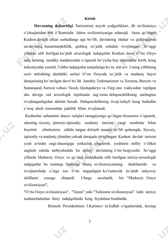 ati tarixini yosh avlodni ongi-shuurigiga yetkazish, singdirish, yoshlarni milliy o’zlikni anglash ruhida tarbiyalashda bu tarixiy davlatning o’rni beqiyosdir. so`nggi yillarda markaziy osiyo va qo`shni hududlarda olib borilgan tarixiy-arxeologik tadqiqotlar bu mintaqa qadimgi sharq sivilizatsiyasining shakllanishi va rivojlanishida o’ziga xos o`rin tutganligini ko’rsatuvchi ko’plab ashyoviy dalillarni yuzaga chiqardi. ularga asoslanib, biz "markaziy osiyo sivilizatsiyasi", "o’rta osiyo sivilizatsiyasi", "turon" yoki "turkiston sivilizatsiyasi" kabi tarixiy tushunchalardan ilmiy tadqiqotlarda keng foydalana boshladik. birinchi prezidentimiz i.karimov ta’kidlab o’tganlaridek, hozirgi o’zbekiston hududining ulkan yevroosiyo mintaqasi markazida, muhim tranzit yo’llari kesishgan chorrahada joylashganligi tarixan belgilangan bo`lib bu vatanimizni kishilik tarixining ilk bosqichlaridayoq sharq va g’arb dunyosi o’zaro muloqotga kirishadigan joy sifatidagi ahamiyatini belgilab berdi[footnoteref:1]. shu tufayli ham tarix fanining hozirgi taraqqiyot bosqichida vatanimiz tarixini jahon sivilizatsiyasining muhim tarkibiy qismi sifatida o’rganish dolzarb vazifa sifatida kun tartibiga qo`yilmoqda. zero, jahon hamjamiyati tomonidan kushon davlati misolida o’rta osiyo tarixining ko’pgina muhim hodisalariga baho berishda, turli [1: каримов. и - …