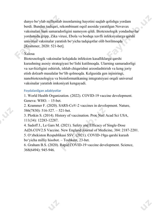 igini namoyon qildi. biotexnologik yondashuvlar yordamida gripp, zika virusi, ebola va boshqa xavfli infeksiyalarga qarshi universal vaksinalar yaratish bo‘yicha tadqiqotlar olib borilmoqda [krammer, 2020: 521-bet]. xulosa biotexnologik vaksinalar kelajakda infeksion kasalliklarga qarshi kurashning asosiy strategiyasi bo‘lishi kutilmoqda. ularning samaradorligi va xavfsizligini oshirish, ishlab chiqarishni arzonlashtirish va keng joriy etish dolzarb masalalar bo‘lib qolmoqda. kelgusida gen injiniringi, nanobiotexnologiya va bioinformatikaning integratsiyasi orqali universal vaksinalar yaratish imkoniyati kengayadi. foydalanilgan adabiyotlar 1. world health organization. (2022). covid-19 vaccine development. geneva: who. – 15-bet. 2. krammer f. (2020). sars-cov-2 vaccines in development. nature, 586(7830): 516-527. – 521-bet. 3. plotkin s. (2014). history of vaccination. proc natl acad sci usa, 111(34): 12283-12287. 4. sadoff j., le gars m. (2021). safety and efficacy of single-dose ad26.cov2.s vaccine. new england journal of medicine, 384: 2187-2201. 5. o‘zbekiston respublikasi ssv. (2021). covid-19ga qarshi kurash bo‘yicha milliy hisobot. – toshkent, 23-bet. 6. graham b.s. (2020). rapid covid-19 vaccine development. …
