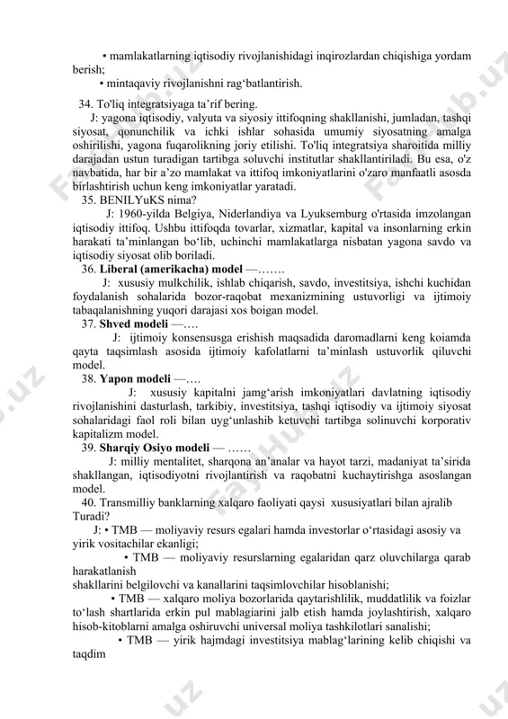h; • davlatlarning iqtisodiy hamkorligiga ko‘maklashish; • mamlakatlarning iqtisodiy rivojlanishidagi inqirozlardan chiqishiga yordam berish; • mintaqaviy rivojlanishni rag‘batlantirish. 34. to'liq integratsiyaga ta’rif bering. j: yagona iqtisodiy, valyuta va siyosiy ittifoqning shakllanishi, jumladan, tashqi siyosat, qonunchilik va ichki ishlar sohasida umumiy siyosatning amalga oshirilishi, yagona fuqarolikning joriy etilishi. to'liq integratsiya sharoitida milliy darajadan ustun turadigan tartibga soluvchi institutlar shakllantiriladi. bu esa, o'z navbatida, har bir a’zo mamlakat va ittifoq imkoniyatlarini o'zaro manfaatli asosda birlashtirish uchun keng imkoniyatlar yaratadi. 35. benilyuks nima? j: 1960-yilda belgiya, niderlandiya va lyuksemburg o'rtasida imzolangan iqtisodiy ittifoq. ushbu ittifoqda tovarlar, xizmatlar, kapital va insonlarning erkin harakati ta’minlangan bo‘lib, uchinchi mamlakatlarga nisbatan yagona savdo va iqtisodiy siyosat olib boriladi. 36. liberal (amerikacha) model —……. j: xususiy mulkchilik, ishlab chiqarish, savdo, investitsiya, ishchi kuchidan foydalanish sohalarida bozor-raqobat mexanizmining ustuvorligi va ijtimoiy tabaqalanishning yuqori darajasi xos boigan model. 37. shved modeli —…. j: ijtimoiy konsensusga erishish maqsadida daromadlarni keng koiamda …