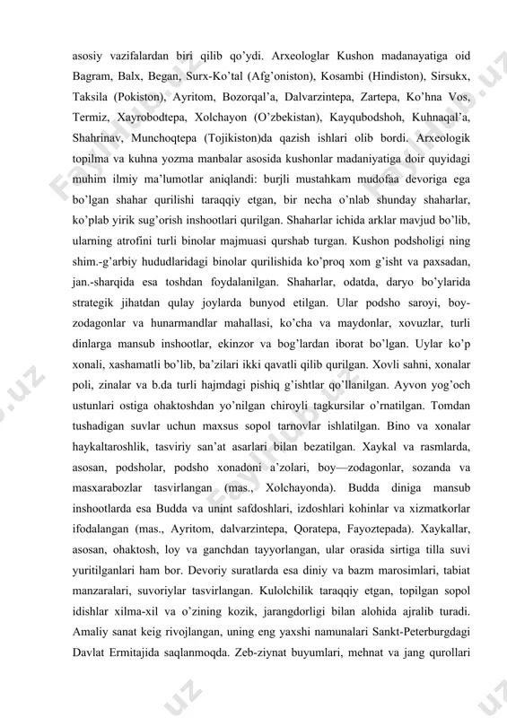 yog’och ustunlari ostiga ohaktoshdan yo’nilgan chiroyli tagkursilar o’rnatilgan. tomdan tushadigan suvlar uchun maxsus sopol tarnovlar ishlatilgan. bino va xonalar haykaltaroshlik, tasviriy san’at asarlari bilan bezatilgan. xaykal va rasmlarda, asosan, podsholar, podsho xonadoni a’zolari, boy—zodagonlar, sozanda va masxarabozlar tasvirlangan (mas., xolchayonda). budda diniga mansub inshootlarda esa budda va unint safdoshlari, izdoshlari kohinlar va xizmatkorlar ifodalangan (mas., ayritom, dalvarzintepa, qoratepa, fayoztepada). xaykallar, asosan, ohaktosh, loy va ganchdan tayyorlangan, ular orasida sirtiga tilla suvi yuritilganlari ham bor. devoriy suratlarda esa diniy va bazm marosimlari, tabiat manzaralari, suvoriylar tasvirlangan. kulolchilik taraqqiy etgan, topilgan sopol idishlar xilma-xil va o’zining kozik, jarangdorligi bilan alohida ajralib turadi. amaliy sanat keig rivojlangan, uning eng yaxshi namunalari sankt-peterburgdagi davlat ermitajida saqlanmoqda. zeb-ziynat buyumlari, mehnat va jang qurollari yasash, mato to’qish taraqqiy etgan. kanishka i davrida kushon-baqteriya tili davlat tili sifatida qabul kilingan. aholi asosan, buddizm dinining mahayana mas’habiga e’tiqod qilgan, ko’plab budda ibodatxonalari qurilgan, shuningdek, otashparastlik, hinduizm ham keng …