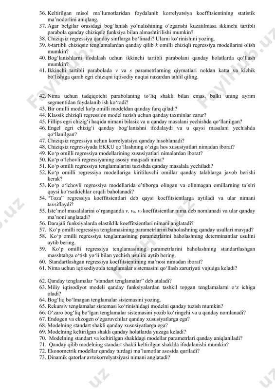 ni yozing. 39. k-tartibli chiziqsiz tenglamalardan qanday qilib k omilli chiziqli regressiya modellarini olish mumkin? 40. bog‘lanishlarni ifodalash uchun ikkinchi tartibli parabolani qanday holatlarda qo‘llash mumkin? 41. ikkinchi tartibli parabolada v va s parametrlarning qiymatlari noldan katta va kichik bo‘lishiga qarab egri chiziqni iqtisodiy nuqtai nazardan tahlil qiling. 42. nima uchun tadqiqotchi parabolaning to‘liq shakli bilan emas, balki uning ayrim segmentidan foydalanib ish ko‘radi? 43. bir omilli model ko'p omilli modeldan qanday farq qiladi? 44. klassik chiziqli regression model tuzish uchun qanday taxminlar zarur? 45. fillips egri chizig‘i haqida nimani bilasiz va u qanday masalani yechishda qo‘llanilgan? 46. engel egri chizig‘i qanday bog‘lanishni ifodalaydi va u qaysi masalani yechishda qo‘llanilgan? 47. chiziqsiz regressiya uchun korrelyatsiya qanday hisoblanadi? 48. chiziqsiz regressiyada ekku qo‘llashning o‘ziga hos xususiyatlari nimadan iborat? 49. ko‘p omilli regressiya modellarining xususiyatlari nimalardan iborat? 50. ko‘p o‘lchovli regressiyaning asosiy maqsadi nima? 51. ko‘p omilli regressiya tenglamalarini tuzishda qanday masalala …