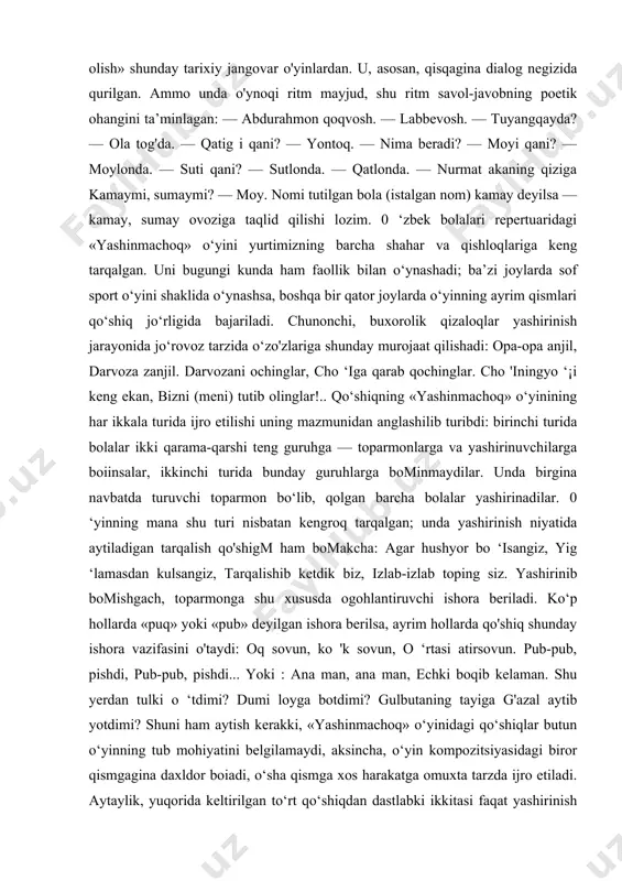 bajariladi. chunonchi, buxorolik qizaloqlar yashirinish jarayonida jo‘rovoz tarzida o‘zo'zlariga shunday murojaat qilishadi: opa-opa anjil, darvoza zanjil. darvozani ochinglar, cho ‘iga qarab qochinglar. cho 'iningyo ‘¡i keng ekan, bizni (meni) tutib olinglar!.. qo‘shiqning «yashinmachoq» o‘yinining har ikkala turida ijro etilishi uning mazmunidan anglashilib turibdi: birinchi turida bolalar ikki qarama-qarshi teng guruhga — toparmonlarga va yashirinuvchilarga boiinsalar, ikkinchi turida bunday guruhlarga bominmaydilar. unda birgina navbatda turuvchi toparmon bo‘lib, qolgan barcha bolalar yashirinadilar. 0 ‘yinning mana shu turi nisbatan kengroq tarqalgan; unda yashirinish niyatida aytiladigan tarqalish qo'shigm ham bomakcha: agar hushyor bo ‘isangiz, yig ‘lamasdan kulsangiz, tarqalishib ketdik biz, izlab-izlab toping siz. yashirinib bomishgach, toparmonga shu xususda ogohlantiruvchi ishora beriladi. ko‘p hollarda «puq» yoki «pub» deyilgan ishora berilsa, ayrim hollarda qo'shiq shunday ishora vazifasini o'taydi: oq sovun, ko 'k sovun, o ‘rtasi atirsovun. pub-pub, pishdi, pub-pub, pishdi... yoki : ana man, ana man, echki boqib kelaman. shu yerdan tulki o ‘tdimi? dumi loyga …