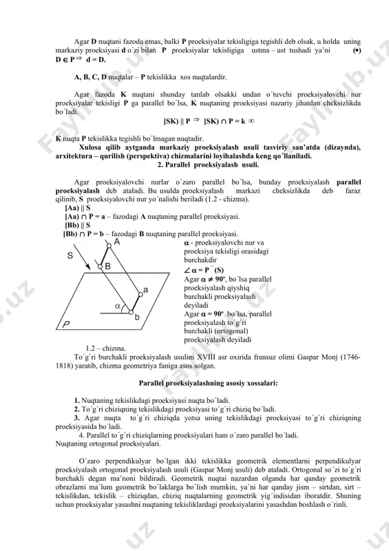 dagi nuqtalar [sa), [sb), [sc)- proeksiyalovchi nurlar [sa) p= a –fazodagi a nuqtaning markaziy proeksiyasi [sb) p= b - fazodagi b nuqtaning markaziy proeksiyasi [sc) p= c - fazodagi c nuqtaning markaziy proeksiyasi 1.1 – chizma. agar d nuqtani fazoda emas, balki p proeksiyalar tekisligiga tegishli deb olsak, u holda uning markaziy proeksiyasi d ozi bilan p proeksiyalar tekisligiga ustma – ust tushadi ya’ni () d p d = d. a, b, c, d nuqtalar – p tekislikka xos nuqtalardir. agar fazoda k nuqtani shunday tanlab olsakki undan otuvchi proeksiyalovchi nur proeksiyalar tekisligi p ga parallel bolsa, k nuqtaning proeksiyasi nazariy jihatdan cheksizlikda boladi. [sk) || p [sk) p = k к nuqta p tekislikka tegishli bolmagan nuqtadir. xulosa qilib aytganda markaziy proeksiyalash usuli tasviriy san’atda (dizaynda), arxitektura – qurilish (perspektiva) chizmalarini loyihalashda keng qollaniladi. 2. parallel proeksiyalash usuli. agar proeksiyalovchi nurlar ozaro parallel bolsa, bunday proeksiyalash parallel proeksiyalash deb …