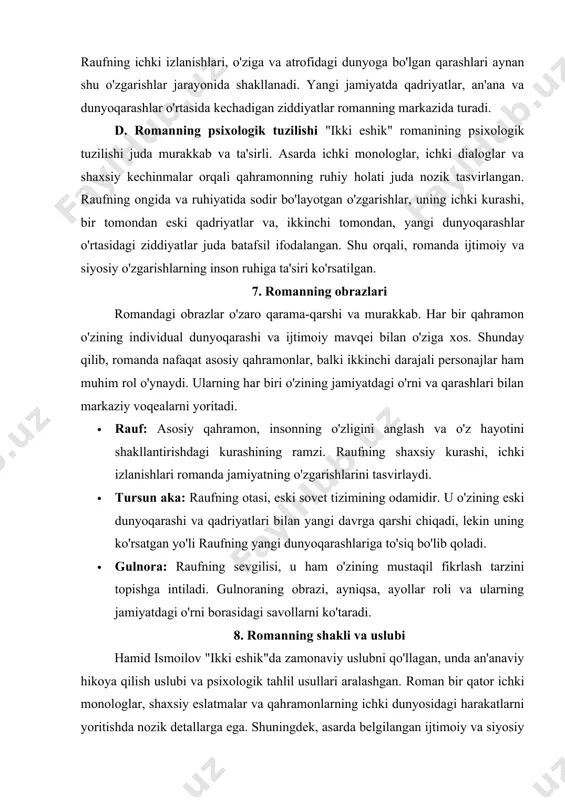 tor ichki monologlar, shaxsiy eslatmalar va qahramonlarning ichki dunyosidagi harakatlarni yoritishda nozik detallarga ega. shuningdek, asarda belgilangan ijtimoiy va siyosiy kontekstda ko'plab tarixiy va madaniy izohlar bor, bu esa romanning chuqurligini oshiradi. 10. romanning ahamiyati "ikki eshik" romani o'zbek adabiyotida zamonaviy ijtimoiy va psixologik adabiyotning eng yaxshi namunalardan biridir. asar insonning o'zini anglash jarayonini, yangi jamiyatdagi o'rnini topishdagi kurashni, va mustaqillikning ta'sirini ko'rsatishda muhim ahamiyatga ega. yozuvchining chuqur tahlillari va tasvirlari o'quvchini o'ylashga va o'z hayotini qayta ko'rib chiqishga undaydi. "ikki eshik" o'zining adabiy va psixologik yondashuvi, ijtimoiy va shaxsiy muammolarni aks ettirishi bilan o'zbek adabiyotida yangi sahifa ochdi va o'quvchining ichki dunyosiga chuqur ta'sir ko'rsatdi. xulosa "ikki eshik" romani o'zining o'ziga xos psixologik va ijtimoiy tahlili bilan ajralib turadi. hamid ismoilov ushbu asar orqali o'zbek jamiyatidagi o'zgarishlar, insonning o'zligini anglash va identitet masalalarini chuqur o'rganadi. raufning ichki kurashi, uning o'tmish va kelajak o'rtasida bo'lgan tanlovi, roman davomida jamiyatning va …