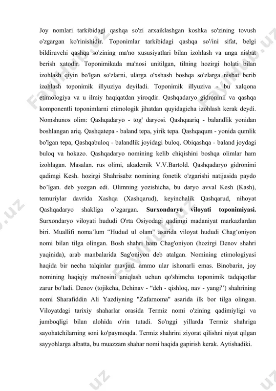 ning nomlari birlamchi, aholi punktlari nomlari ikkilamchi hisoblanadi. bu tur nomlar qashqadaryo viloyatida ham ko'plab topiladi, qashqaariq (chiroqchi), qashqabuloq (shahrisabz), qashqatcpa (g'uzor). qashqaqum (dehqonobod) va boshqalar. t.nafasovning fikricha. qashqa yasalmasi qadimda qosh o’zagigaqa qo'shimchasining qo'shilishidan yasalgan, -qa yasovchisi xi asrgacha ot yasovchi serunum grammatik qo'shimcha hisoblangan. s.mutallibovning ta'kidlashicha, bu qo'shimcha xi asrdayoq iste'moldan chiqqan. o'zbek tilining o'tmishida bu yasovchi yordamida bir qancha so'zlar yasajganki, hozirgi vaqtda bu yasovchi qo'shimcha so'zlarning tarkibiy qismiga aylanib ketgan. joy nomlari tarkibidagi qashqa so'zi arxaiklashgan koshka so'zining tovush o'zgargan ko'rinishidir. toponimlar tarkibidagi qashqa so'/ini sifat, belgi bildiruvchi qashqa so'zining ma'no xususiyatlari bilan izohlash va unga nisbat berish xatodir. toponimikada ma'nosi unitilgan, tilning hozirgi holati bilan izohlash qiyin bo'lgan so'zlarni, ularga o'xshash boshqa so'zlarga nisbat berib izohlash toponimik illyuziya deyiladi. toponimik illyuziva - bu xalqona etimologiya va u ilmiy haqiqatdan yiroqdir. qashqadaryo gidroninii va qashqa komponentli toponimlarni etimologik jihatdan quyidagicha izohlash kerak deydi. nomshunos olim: qashqadaryo …