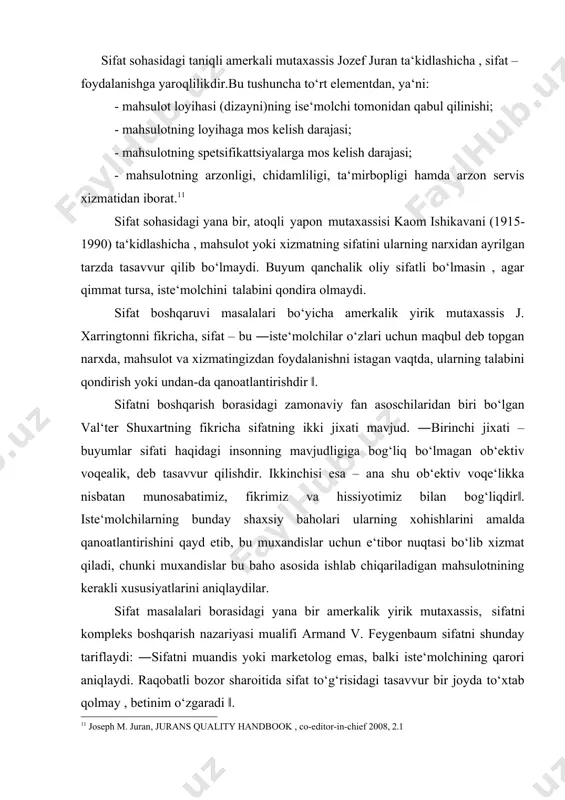 hsulotning istiqboldagi holatini ham tasavvur ettira oladigan ko‘rsatkichdir‖. shuningdek , edvard deming sifatni iste‘molchilar talablarining qondirilishi bilan bog‘lab, ―iste‘molchi – ishlab chiqarish tizimining eng muhim bo‘g‘ini. sifat esa bugungi va keyingi ehtiyojlarni qondirilishga qaratilishi lozim‖, - deb ta‘kidlaydi. sifat sohasidagi taniqli amerkali mutaxassis jozef juran ta‘kidlashicha , sifat – foydalanishga yaroqlilikdir.bu tushuncha to‘rt elementdan, ya‘ni: · mahsulot loyihasi (dizayni)ning ise‘molchi tomonidan qabul qilinishi; · mahsulotning loyihaga mos kelish darajasi; · mahsulotning spetsifikattsiyalarga mos kelish darajasi; · mahsulotning arzonligi, chidamliligi, ta‘mirbopligi hamda arzon servis xizmatidan iborat.11 sifat sohasidagi yana bir, atoqli yapon mutaxassisi kaom ishikavani (1915- 1990) ta‘kidlashicha , mahsulot yoki xizmatning sifatini ularning narxidan ayrilgan tarzda tasavvur qilib bo‘lmaydi. buyum qanchalik oliy sifatli bo‘lmasin , agar qimmat tursa, iste‘molchini talabini qondira olmaydi. sifat boshqaruvi masalalari bo‘yicha amerkalik yirik mutaxassis j. xarringtonni fikricha, sifat – bu ―iste‘molchilar o‘zlari uchun maqbul deb topgan narxda, mahsulot va xizmatingizdan foydalanishni istagan vaqtda, ularning talabini …