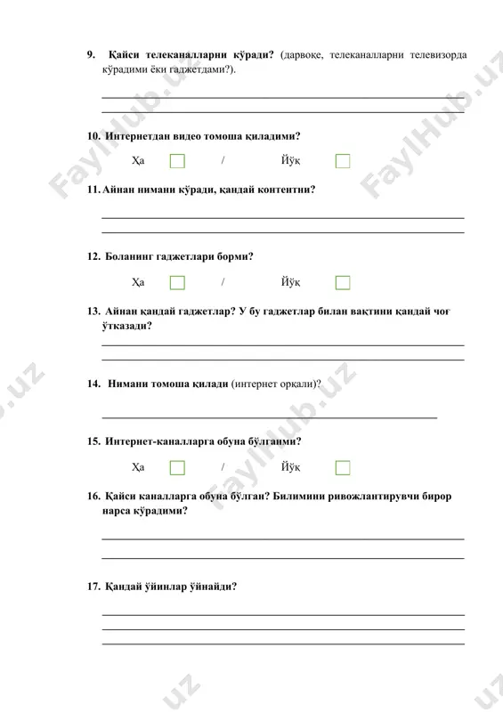 ________________________________________________ 17. қандай ўйинлар ўйнайди? ______________________________________________________________________________________________________________________________________________________________________________________________________ 18. яна нима қилади? мессенжерлардан фойдаланадими? расм чизадими ва / ёки бошқа ижодий дастурлардан фойдаланадими? ______________________________________________________________________________________________________________________________________________________________________________________________________ 19. боланинг дўстлари исмлари қандай? улар қандай танишишган? улар бирга нима қилишади? уларнинг қайси бирини бола энг зўр деб ҳисоблайдими ва нима учун? улар бирга нима томоша қилишади? кўпроқ нимани муҳокама қилишади? __________________________________________________________________________________________________________________________________________________________________________________________________________________________________________________________________________________________________________________________________________ __________________________________________________________________ 20. бирор-бир секциялар, тўгараклар, курсларга борадими? ҳа / йўқ 21. айнан қайсиларига? бола кўпроқ нима билан машғул бўлади? ____________________________________________________________________________________________________________________________________ 22. бола нима ҳақида орзу қилади? (ўзи, каттарларнинг ёрдамисиз нимани орзу қилади? киберспортчи бўлишни хоҳлайдими? илон маскка ўхшаб ракеталарни учиришни хоҳлайдими? балки спорт юлдузи ёки машҳур қўшиқчи бўлишни хоҳлар?) ______________________________________________________________________________________________________________________________________________________________________________________________________ 23. боланинг севимли персонажлари ва суперқаҳрамонлари кимлар? улардан қайси бири энг зўр, ким энг севимлиси