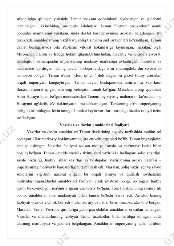 bog'liq bo'lgan. temur davrida vazirlik tizimi yetti vazirlikka bo'lingan: soliq vazirligi, savdo vazirligi, harbiy ishlar vazirligi va boshqalar. vazirlarning asosiy vazifasi – imperiyaning moliyaviy barqarorligini ta'minlash edi. masalan, soliq vaziri yer va savdo soliqlarini yig'ishni nazorat qilgan, bu orqali armiya va qurilish loyihalarini moliyalashtirgan.davlat amaldorlari faoliyati etnik jihatdan ikkiga bo'lingan: harbiy qismi turko-mongol, ma'muriy qismi esa forsiy bo'lgan. fors tili diyonning rasmiy tili bo'lib, amaldorlar fors madaniyati bilan tanish bo'lishi kerak edi. amaldorlarning faoliyati orasida elchilik bor edi – ular xorijiy davlatlar bilan muzokaralar olib borgan. masalan, temur yevropa qirollariga yuborgan elchilar amaldorlar orasidan tanlangan. vazirlar va amaldorlarning faoliyati temur tuzukotlari bilan tartibga solingan, unda ularning mas'uliyati va jazolari belgilangan. amaldorlar imperiyaning ichki tartibini saqlagan, masalan, shahar va qishloqlarda soliq yig'ish va sud ishlarini olib borgan.vazirlar faoliyati harbiy yurishlarda ham muhim bo'lgan – ular qo'shinlarni ta'minlash va o'lponlarni taqsimlash bilan shug'ullangan. temur davrida vazirlar orasida mashhur shaxslar bo'lgan, masalan, uning …