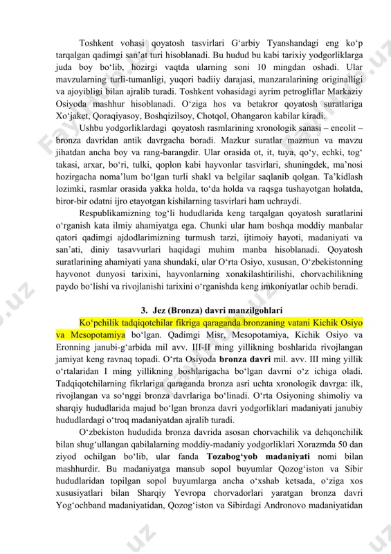 ar qadimgi avlodlarimizning g‘oyaviy qarashlari va diniy e’tiqodlarini o‘rganishda muhim ahamiyatga egadir. undan tashqari, qoyatosh suratlari mazmun va manzaralarining boyligi bilan ajralib turadi va ular keng tarqaladi. ushbu suratlarning ishlanish uslubi xilma-xil bo‘lib, arxeologik yodgorliklarning bir turi hisoblanadi. ularning mazmun va manzarasi ma’nosidan kelib chiqib, ibtidoiy yoki qadimgi davr kishilarining xo‘jalik hayoti haqida, hayvonlarni ov qilish, qo‘lga o‘rgatish va xonakilashtirish, chorvachilikni paydo bo‘lishi haqida ma’lum tasavvurlarga ega bo‘lishimiz mumkin. ayni paytda qoyatosh rasmlari o‘ziga xos san’at asari bo‘lib, ular orqali biz ibtidoiy va qadimgi odamlarning san’ati, estetik iste’dodi o‘sha davr nuqtai nazaridan yuqori darajada bo‘lganligini bilib olishimiz mumkin. toshkent vohasi qoyatosh tasvirlari g‘arbiy tyanshandagi eng ko‘p tarqalgan qadimgi san’at turi hisoblanadi. bu hudud bu kabi tarixiy yodgorliklarga juda boy bo‘lib, hozirgi vaqtda ularning soni 10 mingdan oshadi. ular mavzularning turli-tumanligi, yuqori badiiy darajasi, manzaralarining originalligi va ajoyibligi bilan ajralib turadi. toshkent vohasidagi ayrim petrogliflar markaziy osiyoda mashhur hisoblanadi. o‘ziga hos …