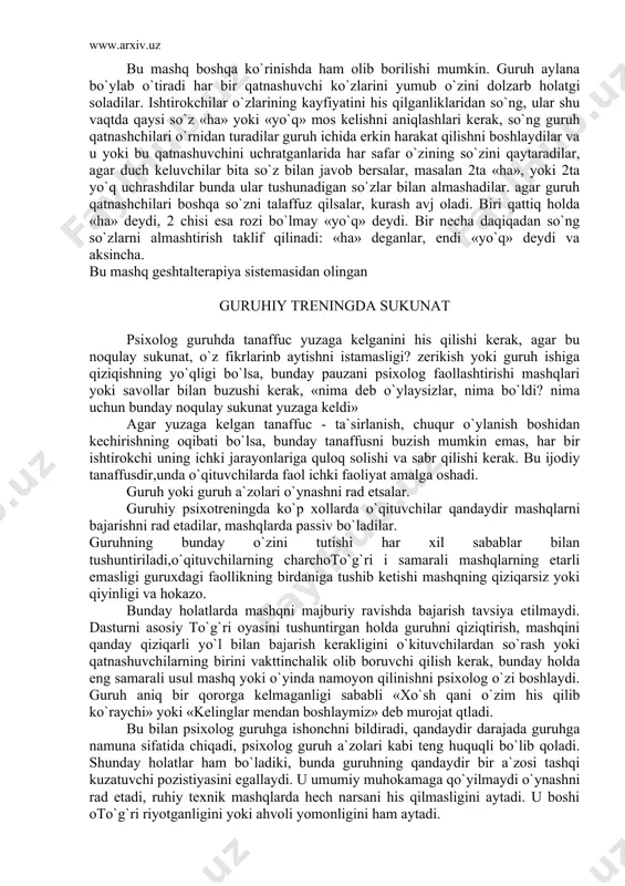 b holatgi soladilar. ishtirokchilar o`zlarining kayfiyatini his qilganliklaridan so`ng, ular shu vaqtda qaysi so`z «ha» yoki «yo`q» mos kelishni aniqlashlari kerak, so`ng guruh qatnashchilari o`rnidan turadilar guruh ichida erkin harakat qilishni boshlaydilar va u yoki bu qatnashuvchini uchratganlarida har safar o`zining so`zini qaytaradilar, agar duch keluvchilar bita so`z bilan javob bersalar, masalan 2ta «ha», yoki 2ta yo`q uchrashdilar bunda ular tushunadigan so`zlar bilan almashadilar. agar guruh qatnashchilari boshqa so`zni talaffuz qilsalar, kurash avj oladi. biri qattiq holda «ha» deydi, 2 chisi esa rozi bo`lmay «yo`q» deydi. bir necha daqiqadan so`ng so`zlarni almashtirish taklif qilinadi: «ha» deganlar, endi «yo`q» deydi va aksincha. bu mashq geshtalterapiya sistemasidan olingan guruhiy treningda sukunat psixolog guruhda tanaffuc yuzaga kelganini his qilishi kerak, agar bu noqulay sukunat, o`z fikrlarinb aytishni istamasligi? zerikish yoki guruh ishiga qiziqishning yo`qligi bo`lsa, bunday pauzani psixolog faollashtirishi mashqlari yoki savollar bilan buzushi kerak, «nima deb o`ylaysizlar, nima bo`ldi? nima uchun bunday …
