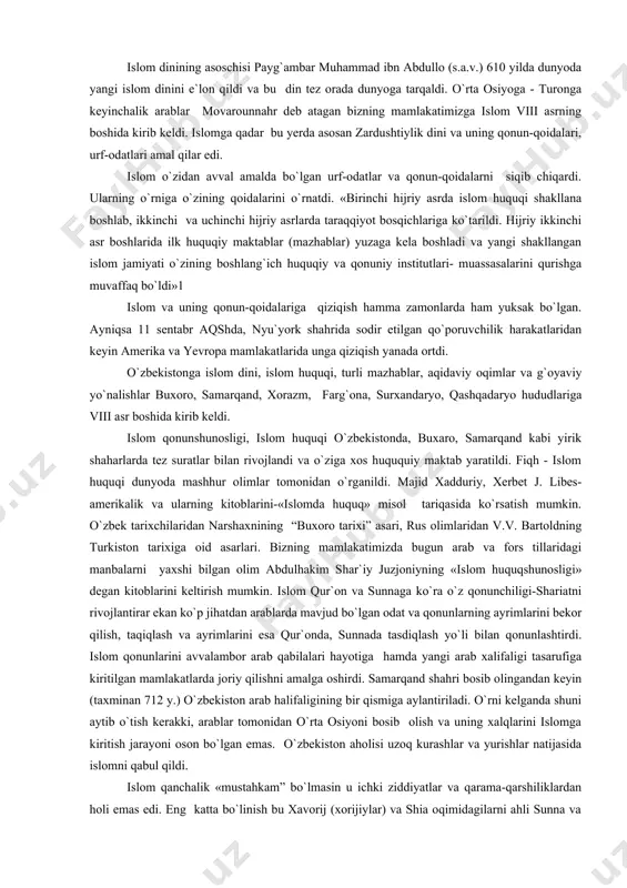 ldi. majid xadduriy, xerbet j. libes-amerikalik va ularning kitoblarini-«islomda huquq» misol tariqasida ko`rsatish mumkin. o`zbek tarixchilaridan narshaxnining “buxoro tarixi” asari, rus olimlaridan v.v. bartoldning turkiston tarixiga oid asarlari. bizning mamlakatimizda bugun arab va fors tillaridagi manbalarni yaxshi bilgan olim abdulhakim shar`iy juzjoniyning «islom huquqshunosligi» degan kitoblarini keltirish mumkin. islom qur`on va sunnaga ko`ra o`z qonunchiligi-shariatni rivojlantirar ekan ko`p jihatdan arablarda mavjud bo`lgan odat va qonunlarning ayrimlarini bekor qilish, taqiqlash va ayrimlarini esa qur`onda, sunnada tasdiqlash yo`li bilan qonunlashtirdi. islom qonunlarini avvalambor arab qabilalari hayotiga hamda yangi arab xalifaligi tasarufiga kiritilgan mamlakatlarda joriy qilishni amalga oshirdi. samarqand shahri bosib olingandan keyin (taxminan 712 y.) o`zbekiston arab halifaligining bir qismiga aylantiriladi. o`rni kelganda shuni aytib o`tish kerakki, arablar tomonidan o`rta osiyoni bosib olish va uning xalqlarini islomga kiritish jarayoni oson bo`lgan emas. o`zbekiston aholisi uzoq kurashlar va yurishlar natijasida islomni qabul qildi. islom qanchalik «mustahkam” bo`lmasin u ichki ziddiyatlar va qarama-qarshiliklardan holi …