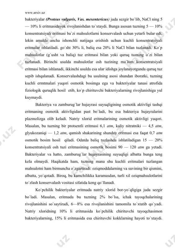 ladi. odatda baliq tuzlashda ishlatiladigan 15 — 20% konsentratsiyali osh tuzi eritmasining osmotik bosimi 90 — 120 atm ga yetadi. bakte​riyalar va hatto, zamburug`lar hujayrasining suyuqligi albatta bunga teng kela olmaydi. haqikatda ham, tuzning mana shu kuchli eritmalari tuzlangan mahsulotni ham birmuncha o`zgartiradi: oziqmoddalarning va suvining bir qismini, albatta, yo`qotadi. biroq, bu kamchilikka karamasdan, turli xil oziqmahsulotlarini to`zlash konservalash vositasi sifatida keng qo`llanadi. ko`pchilik bakteriyalar eritmada natriy xlorid bor-yo`qligiga juda sezgir bo`ladi. masalan, eritmada bu tuzning 2% bo`lsa, ichak tayoqchalarining rivojlanishini so`saytiradi, 6—8% esa rivojlanishini tamomila to`xtatib qo`yadi. natriy xloridning 10% li eritmasida ko`pchilik chirituvchi tayoqchasimon bakteriyalarning, 15% li eritmasida esa chirituvchi kokklarning hayoti to`xtaydi. ovqatdan zaharlanishning havfli qo`zg`atuvchisi vas botulinus ning rivojlanishi eritmada 6% natriy xlorid bo`lganda to`xtaydi. faqat namakobda rivojlanuvchi spetsifik bakteriyalargina tuzning 25% li eritmasida, tuzlangan baliqning o`ziga xos kasalligi — fuksinni qo`zg`atuvchi (serratia salinaria) esa xatta tuzning tuyingan eritmalarida ham o`sishi mumkin. osh tuzining konservalash ta`siriga …