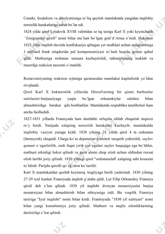 0 yilning 27-29 iyul kunlari fransiyada inqilob g`alaba qildi. lui filip orleanskiy fransiya qiroli deb e`lon qilindi. 1830 yil inqilobi dvoryan monarxiyasini burjua monarxiyasi bilan almashtirish bilan nihoyasiga etdi. bu voqelik fransiya tarixiga "iyul inqilobi" nomi bilan kirdi. franlsiyada "1830 yil xartiyasi" nomi bilan yangi konstitutsiya joriy qilindi. matbuot va majlis erkinliklarining daxlsizligi e`lon qilindi. endi iyul monarxoyasiga respublikachi-demokratlardan iborat muxolifat eng katta xavf solaboshladi. iyul monarxiyasi yillarida fransiyada sanoat to`ntaruvining borish jarayoni jadallashdi. hunarmandchilik va manufaktiira ishlab chiqarishi o`z o`rnini yirik mashinalashgan sanoal ishlab chiqarishiga bera boshladi. sanoat to`ntaruvining borishi ishchilar, hunarmandlar, dehqonlar kabi mehnatkash xalq ommasini ahvolini yanada og`irlashtirdi. 1846-1847 yillarda fransiyada burjua monarxiyasi chuqur inqirozni boshidan kechirdi. 1847 yil mamlakatda iqtisodiy inqirozning boshlanishi yangidan inqilobiy vaziyatni tug`dirdi. fransiyaning ko`pchilik rayonlarida ochlik isyonlari boshlanib ketdi. 1848 yil 22 fevralda o`n minglab parij aholisi namoyishga chiqdi. tinch namoyish milliy gvardiya qo`shini tomonidan o`qqa tutildi. natijada parijda qurolli qo`zg`olon boshlandi. …