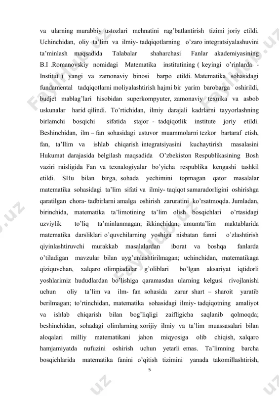 niga ixtisoslashtirilgan maktablar faoliyatini rivojlantirish hamda yangi maktablarni tashkil etish; matematika fani bo’yicha kadrlarni, xususan qishloq joylardagi maktablarning kadrlarini tayyorlash va qayta tayyorlash tizimini rivojlantirish, matematika fani bo’yicha darsliklar va o’quv qo’llanmalarni takomillashtirish; iqtidorli yoshlarni aniqlash hamda ularning matematika fani bo’yicha mahalliy va xalqaro fan olimpiyadalarida muvaffaqiyatli ishtirok etishini hamda sovrinli o’rinlarni egallashini ta’minlash; ta’lim berishning olayn platformasini yaratish va amaliyotga tadbiq etish, masofadan o’qitish tizimi samaradorligini oshirish, baholash tizimining shaffofligini ta’minlash maxanizlarini joriy qilish; matematika fanini bilish darajasini baholash bo’yicha milliy sertifikatlashtirish tizimini joriy qilish, oliy ta’limning tegishli yo’nalishlari va mutaxassisliklarida matematika fani bo’yicha mashg’ulotlarni ko’paytirish hamda ta’lim berish sifatini oshirish; matematika sohasidagi ilmiy - tadqiqotlarning ishlab chiqarish bilan uzviy bog’liqligini ta’minlash, amaliy matematikani rivojlantirish va iqtosodiyot tarmoqlaridagi muammolarni modellashtirish asosida matematik yechimlarni ishlab chiqish; matematika sohasida ta’lim olayotgan yoshlarni qullab quvatlash, che el dagi oliy ta’lim muassasalari hamda ilmiy tashkilatlar bilan aloqalarni rivojlantirish: mamlakatimiz ilmiy va ta’lim tashkilotlarini …