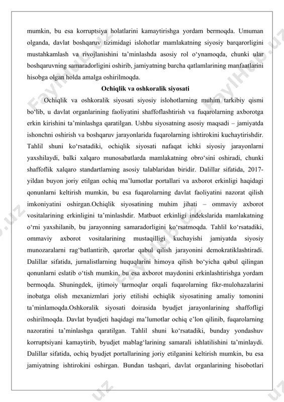 ayonlarni yaxshilaydi, balki xalqaro munosabatlarda mamlakatning obro‘sini oshiradi, chunki shaffoflik xalqaro standartlarning asosiy talablaridan biridir. dalillar sifatida, 2017-yildan buyon joriy etilgan ochiq ma’lumotlar portallari va axborot erkinligi haqidagi qonunlarni keltirish mumkin, bu esa fuqarolarning davlat faoliyatini nazorat qilish imkoniyatini oshirgan.ochiqlik siyosatining muhim jihati – ommaviy axborot vositalarining erkinligini ta’minlashdir. matbuot erkinligi indekslarida mamlakatning o‘rni yaxshilanib, bu jarayonning samaradorligini ko‘rsatmoqda. tahlil ko‘rsatadiki, ommaviy axborot vositalarining mustaqilligi kuchayishi jamiyatda siyosiy munozaralarni rag‘batlantirib, qarorlar qabul qilish jarayonini demokratiklashtiradi. dalillar sifatida, jurnalistlarning huquqlarini himoya qilish bo‘yicha qabul qilingan qonunlarni eslatib o‘tish mumkin, bu esa axborot maydonini erkinlashtirishga yordam bermoqda. shuningdek, ijtimoiy tarmoqlar orqali fuqarolarning fikr-mulohazalarini inobatga olish mexanizmlari joriy etilishi ochiqlik siyosatining amaliy tomonini ta’minlamoqda.oshkoralik siyosati doirasida byudjet jarayonlarining shaffofligi oshirilmoqda. davlat byudjeti haqidagi ma’lumotlar ochiq e’lon qilinib, fuqarolarning nazoratini ta’minlashga qaratilgan. tahlil shuni ko‘rsatadiki, bunday yondashuv korruptsiyani kamaytirib, byudjet mablag‘larining samarali ishlatilishini ta’minlaydi. dalillar sifatida, ochiq byudjet portallarining joriy etilganini keltirish mumkin, bu …