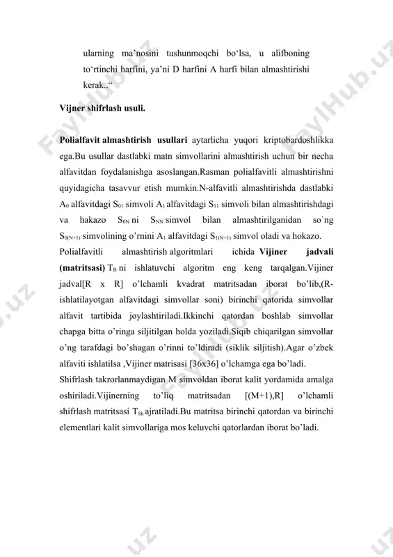 hdagi va hakazo s0n ni snn simvol bilan almashtirilganidan so`ng s0(n+1) simvolining o’rnini a1 alfavitdagi s1(n+1) simvol oladi va hokazo. polialfavitli almashtirish algoritmlari ichida vijiner jadvali (matritsasi) tb ni ishlatuvchi algoritm eng keng tarqalgan.vijiner jadval[r x r] o’lchamli kvadrat matritsadan iborat bo’lib,(r-ishlatilayotgan alfavitdagi simvollar soni) birinchi qatorida simvollar alfavit tartibida joylashtiriladi.ikkinchi qatordan boshlab simvollar chapga bitta o’ringa siljitilgan holda yoziladi.siqib chiqarilgan simvollar o’ng tarafdagi bo’shagan o’rinni to’ldiradi (siklik siljitish).agar o’zbek alfaviti ishlatilsa ,vijiner matrisasi [36x36] o’lchamga ega bo’ladi. shifrlash takrorlanmaydigan m simvoldan iborat kalit yordamida amalga oshiriladi.vijinerning to’liq matritsadan [(m+1),r] o’lchamli shifrlash matritsasi tsh ajratiladi.bu matritsa birinchi qatordan va birinchi elementlari kalit simvollariga mos keluvchi qatorlardan iborat bo’ladi. image2.png image3.png image4.png image5.png image6.png image1.png