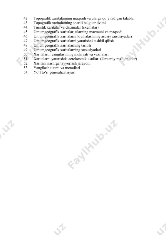 lari (dala va kameral sharoitlarda tahrir qilish) 41. topografik xaritalarning geodezik asosi va aniqligi 42. topografik xaritalarning maqsadi va ularga qo’yiladigan talablar 43. topografik xaritalarning shartli belgilar tizimi 44. turistik xaritalar va chizmalar (sxemalar) 45. umumgeografik xaritalar, ularning mazmuni va maqsadi 46. umumgeografik xaritalarni loyihalashning asosiy xususiyatlari 47. umumgeografik xaritalarni yaratishni tashkil qilish 48. umumgeografik xaritalarning tasnifi 49. umumgeografik xaritalarning xususiyatlari 50. xaritalarni yangilashning mohiyati va vazifalari 51. xaritalarni yaratishda aerokosmik usullar. (umumiy ma’lumotlar) 52. xaritani nashrga tayyorlash jarayoni 53. yangilash tizimi va metodlari 54. yo‘l to‘ri generalizatsiyasi