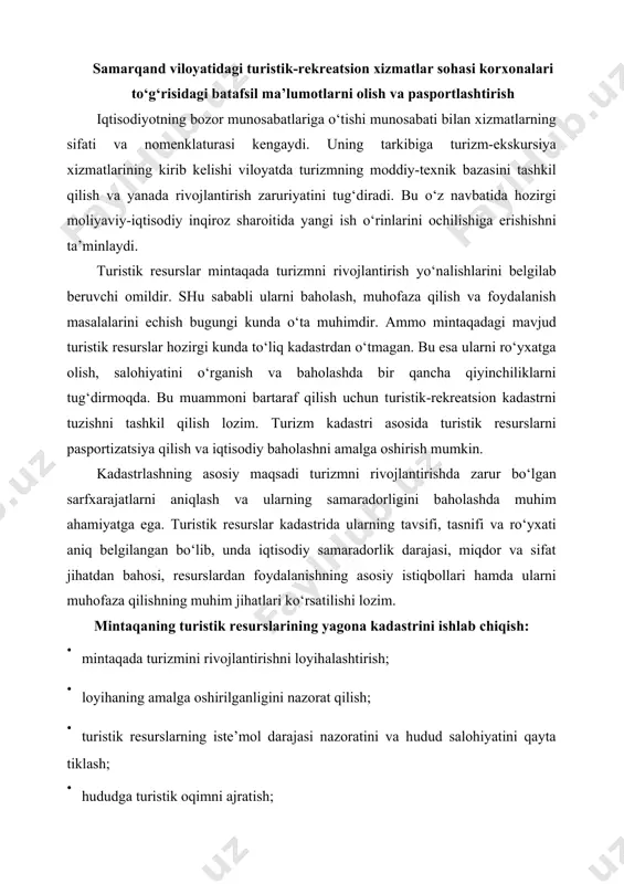 ilishning muhim jihatlari ko‘rsatilishi lozim. mintaqaning turistik resurslarining yagona kadastrini ishlab chiqish: · mintaqada turizmini rivojlantirishni loyihalashtirish; · loyihaning amalga oshirilganligini nazorat qilish; · turistik resurslarning iste’mol darajasi nazoratini va hudud salohiyatini qayta tiklash; · hududga turistik oqimni ajratish; · resurslarni iqtisodiy baholash; · turistik marshrutlarni loyihalashtirishni asoslash kabi imkoniyatlarni yaratadi. tadqiqotlar natijasi ko‘rsatdiki, samarqand shahri va atrofidagi mavjud turistik resurslar joylashganligi bu erda qisqa muddatli sayyohlik, ekskursiya xizmatlarini tashkil etish uchun qulaydir. samarqand shahriga yaqinda joylashgan bir qancha dam olish maskanlari mavjud. bular esa butun samarqand viloyatining turistik resurslaridan foydalangan holda turizm turlarini rivojlantirish yo‘nalishlarini aniqlash imkonini beradi. turistik turlarni tashkil qilish uchun viloyatda bizning fikrimizcha quyidagi imkoniyat mavjuddir. korxonalarning ishlab chiqarish, xo‘jalik va ijtimoiy faoliyatini shakllantirish uchun zaruriy resurs salohiyatini boshqarishning axborot analitik tizimi uchun poydevorini yaratish mintaqada turistik resurslardan samarali foydalanish maqsadida mazkur turizm turlarini rivojlantirish uchun tarixiy-me’moriy va arxeologik tanishuv turizmi, diniy turizm, madaniy-etnografik turizm va …