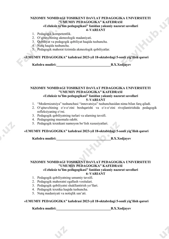 qobiliyat va pedagogik qobiliyat haqida tushuncha. 4. nutq haqida tushuncha. 5. pedagogik mahorat tizimida akmeologik qobiliyatlar. «umumiy pedagogika” kafedrasi 2023-yil 18-oktabrdagi 5-sonli yig’ilish qarori kafedra mudiri:________________________________b.х.xodjayev nizomiy nomidagi toshkent davlat pedagogika universiteti ”umumiy pedagogika” kafedrasi «uzluksiz ta’lim pedagogikasi” fanidan yakuniy nazorat savollari 5–variant 1. “modernizatsiya” tushunchasi “innovatsiya” tushunchasidan nima bilan farq qiladi. 2. o‘qituvchining o‘z-o‘zini boshqarishi va o‘z-o‘zini rivojlantirishida pedagogik refleksiyaning o‘rni. 3. pedagogik qobiliyatning turlari va ularning tavsifi. 4. pedagogning muomala odobi. 5. pedagogik texnikani namoyon bo‘lish xususiyatlari. «umumiy pedagogika” kafedrasi 2023-yil 18-oktabrdagi 5-sonli yig’ilish qarori kafedra mudiri:________________________________b.х.xodjayev nizomiy nomidagi toshkent davlat pedagogika universiteti ”umumiy pedagogika” kafedrasi «uzluksiz ta’lim pedagogikasi” fanidan yakuniy nazorat savollari 6–variant 1. pedagogik qobiliyatning umumiy tavsifi. 2. pedagogik mahoratni egallash vositalari. 3. pedagogik qobiliyatni shakllantirish yo‘llari. 4. pedagogik texnika haqida tushuncha. 5. nutq madaniyati va notiqlik san’ati. «umumiy pedagogika” kafedrasi 2023-yil 18-oktabrdagi 5-sonli yig’ilish qarori kafedra mudiri:________________________________b.х.xodjayev nizomiy nomidagi toshkent davlat pedagogika universiteti ”umumiy pedagogika” …