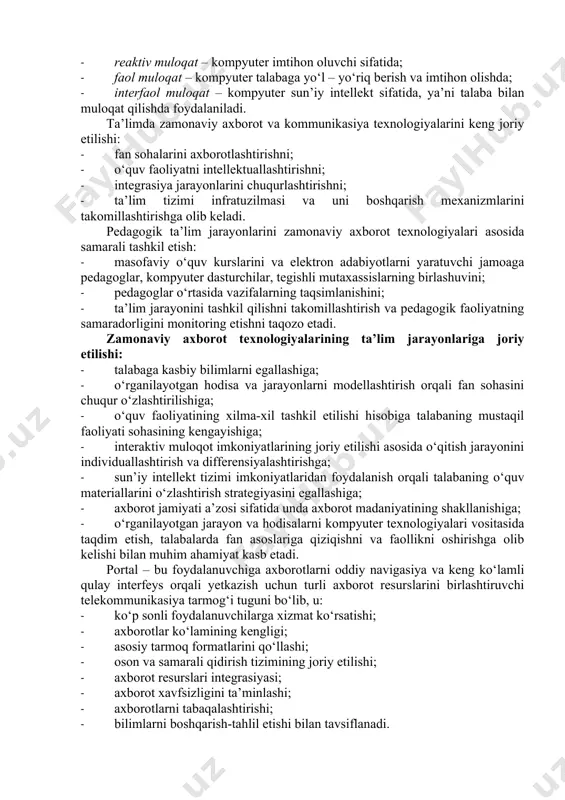 onida kompyuterlar asosan to‘rt tartibda: · passiv qo‘llash – kompyuter oddiy hisoblagich kabi; · reaktiv muloqat – kompyuter imtihon oluvchi sifatida; · faol muloqat – kompyuter talabaga yo‘l – yo‘riq berish va imtihon olishda; · interfaol muloqat – kompyuter sun’iy intellekt sifatida, ya’ni talaba bilan muloqat qilishda foydalaniladi. ta’limda zamonaviy axborot va kommunikasiya texnologiyalarini keng joriy etilishi: · fan sohalarini axborotlashtirishni; · o‘quv faoliyatni intellektuallashtirishni; · integrasiya jarayonlarini chuqurlashtirishni; · ta’lim tizimi infratuzilmasi va uni boshqarish mexanizmlarini takomillashtirishga olib keladi. pedagogik ta’lim jarayonlarini zamonaviy axborot texnologiyalari asosida samarali tashkil etish: · masofaviy o‘quv kurslarini va elektron adabiyotlarni yaratuvchi jamoaga pedagoglar, kompyuter dasturchilar, tegishli mutaxassislarning birlashuvini; · pedagoglar o‘rtasida vazifalarning taqsimlanishini; · ta’lim jarayonini tashkil qilishni takomillashtirish va pedagogik faoliyatning samaradorligini monitoring etishni taqozo etadi. zamonaviy axborot texnologiyalarining ta’lim jarayonlariga joriy etilishi: · talabaga kasbiy bilimlarni egallashiga; · o‘rganilayotgan hodisa va jarayonlarni modellashtirish orqali fan sohasini chuqur o‘zlashtirilishiga; · o‘quv faoliyatining …