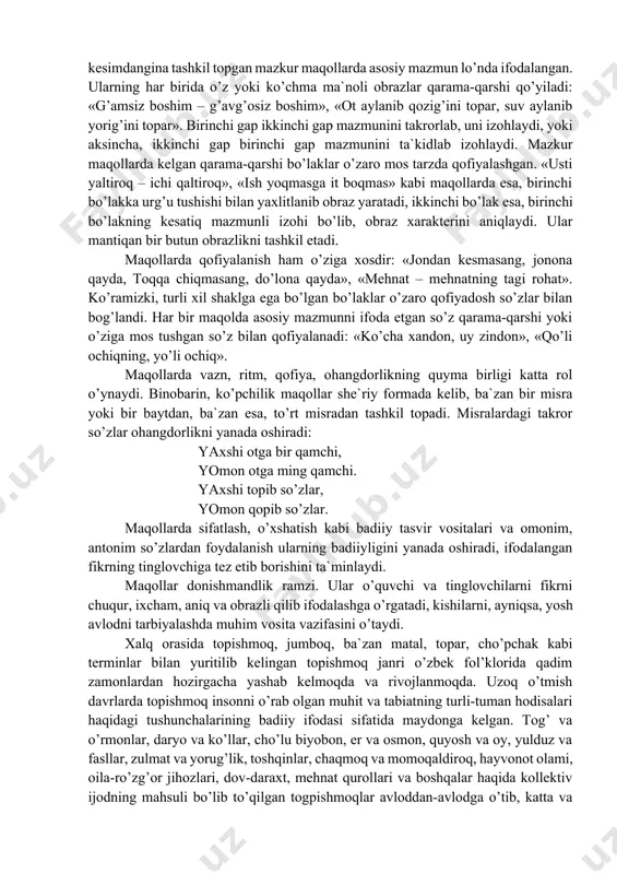 z». ega va kesimdangina tashkil topgan mazkur maqollarda asosiy mazmun lo’nda ifodalangan. ularning har birida o’z yoki ko’chma ma`noli obrazlar qarama-qarshi qo’yiladi: «g’amsiz boshim – g’avg’osiz boshim», «ot aylanib qozig’ini topar, suv aylanib yorig’ini topar». birinchi gap ikkinchi gap mazmunini takrorlab, uni izohlaydi, yoki aksincha, ikkinchi gap birinchi gap mazmunini ta`kidlab izohlaydi. mazkur maqollarda kelgan qarama-qarshi bo’laklar o’zaro mos tarzda qofiyalashgan. «usti yaltiroq – ichi qaltiroq», «ish yoqmasga it boqmas» kabi maqollarda esa, birinchi bo’lakka urg’u tushishi bilan yaxlitlanib obraz yaratadi, ikkinchi bo’lak esa, birinchi bo’lakning kesatiq mazmunli izohi bo’lib, obraz xarakterini aniqlaydi. ular mantiqan bir butun obrazlikni tashkil etadi. maqollarda qofiyalanish ham o’ziga xosdir: «jondan kesmasang, jonona qayda, toqqa chiqmasang, do’lona qayda», «mehnat – mehnatning tagi rohat». ko’ramizki, turli xil shaklga ega bo’lgan bo’laklar o’zaro qofiyadosh so’zlar bilan bog’landi. har bir maqolda asosiy mazmunni ifoda etgan so’z qarama-qarshi yoki o’ziga mos tushgan so’z bilan qofiyalanadi: «ko’cha xandon, uy zindon», …
