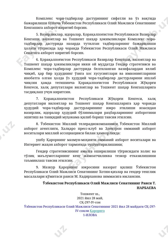 веб-сайтида жойлаштириб борсин. 4. ўзбекистон республикаси олий мажлиси сенатининг хотин-қизлар ва гендер тенглик масалалари қўмитаси ҳар чоракда: комплекс чора-тадбирлар дастурининг ижро этилиши ҳамда мақсадли кўрсаткичларга эришиш бўйича амалга оширилган ишлар юзасидан масъул вазирлик ва идораларнинг ахборотларини эшитиб, танқидий муҳокама қилиб борсин; комплекс чора-тадбирлар дастурининг сифатли ва ўз вақтида бажарилиши бўйича ўзбекистон республикаси олий мажлиси сенатининг кенгашига ахборот киритиб борсин. 5. вазирликлар, идоралар, қорақалпоғистон республикаси вазирлар кенгаши, вилоятлар ва тошкент шаҳар ҳокимликлари комплекс чора-тадбирлар дастурида назарда тутилган тадбирларнинг бажарилиши ҳолати тўғрисида ҳар чоракда ўзбекистон республикаси олий мажлиси сенатига ахборот киритиб борсин. 6. қорақалпоғистон республикаси вазирлар кенгаши, вилоятлар ва тошкент шаҳар ҳокимликлари икки ой муддатда гендер стратегияси ва комплекс чора-тадбирлар дастурида белгиланган вазифалардан келиб чиқиб, ҳар бир ҳудуднинг ўзига хос хусусиятлари ва имкониятларини инобатга олган ҳолда ўз ҳудудий чора-тадбирлар дастурларини ишлаб чиқсин ҳамда тегишинча қорақалпоғистон республикаси жўқорғи кенгеси, халқ депутатлари вилоятлар ва тошкент шаҳар кенгашларига тасдиқлаш учун киритсин. 7. қорақалпоғистон республикаси жўқорғи …