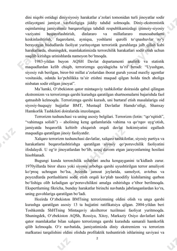 glatadi. ekstremistik qarashlarni buddizm, xristianlik, islom va boshqa dinlardagi turli oqimlarda uchratish mumkin. masalan, mutaxassislar katolik cherkovining erkin fikr yurituvchi, hukmron feodal­katolik cherkovi aqidalarini rad etuvchi kishilar papa hokimiyati dushmanlarini taʼqib qilish uchun xiii asrda tuzilgan va minglab odamlarning qurbon boʻlishiga olib kelgan inkvizitsiya faoliyatini ham ekstremizmning oʻziga xos koʻrinishi sifatida baholaydilar. ammo hozirda islom dini niqobi ostidagi diniy­siyosiy harakatlar aʼzolari tomonidan turli jinoyatlar sodir etilayotgani jamiyat xavfsizligiga jiddiy tahdid solmoqda. diniy-ekstremistik oqimlarning jamiyatimiz barqarorligiga tahdidi respublikamizdagi ijtimoiy-siyosiy vaziyatni beqarorlashtirish, dinlararo va millatlararo munosabatlarni keskinlashtirish, fuqarolarni, ayniqsa, yoshlarni qurolli to‘qnashuvlar ro‘y berayotgan hududlarda faoliyat yuritayotgan terroristik guruhlarga jalb qilish kabi harakatlarda, shuningdek, mamlakatimizda terrorchilik harakatlari sodir etish uchun suqilib kirishga urinishlarda namoyon bo‘lmoqda. 1983-yildan buyon aqsh davlat departamenti analitik va statistik maqsadlardan kelib chiqib, terrorizmga quyidagicha taʼrif beradi: “uyushgan, siyosiy ruh berilgan, biror-bir millat aʼzolaridan iborat guruh yoxud maxfiy agentlar vositasida, odatda koʻpchilikka taʼsir etishni maqsad qilgan holda tinch aholiga …