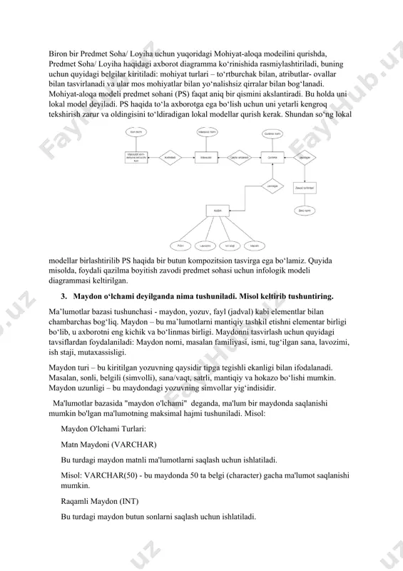 qa modeilini qurishda, predmet soha/ loyiha haqidagi axborot diagramma ko‘rinishida rasmiylashtiriladi, buning uchun quyidagi belgilar kiritiladi: mohiyat turlari – to‘rtburchak bilan, atributlar- ovallar bilan tasvirlanadi va ular mos mohiyatlar bilan yo‘nalishsiz qirralar bilan bog‘lanadi. mohiyat-aloqa modeli predmet sohani (ps) faqat aniq bir qismini akslantiradi. bu holda uni lokal model deyiladi. ps haqida to‘la axborotga ega bo‘lish uchun uni yetarli kengroq tekshirish zarur va oldingisini to‘ldiradigan lokal modellar qurish kerak. shundan so‘ng lokal modellar birlashtirilib ps haqida bir butun kompozitsion tasvirga ega bo‘lamiz. quyida misolda, foydali qazilma boyitish zavodi predmet sohasi uchun infologik modeli diagrammasi keltirilgan. 3. maydon o‘lchami deyilganda nima tushuniladi. misol keltirib tushuntiring. ma’lumotlar bazasi tushunchasi - maydon, yozuv, fayl (jadval) kabi elementlar bilan chambarchas bog‘liq. maydon – bu ma’lumotlarni mantiqiy tashkil etishni elementar birligi bo‘lib, u axborotni eng kichik va bo‘linmas birligi. maydonni tasvirlash uchun quyidagi tavsiflardan foydalaniladi: maydon nomi, masalan familiyasi, ismi, tug‘ilgan sana, lavozimi, ish staji, …
