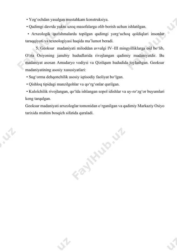 ishlatilgan. • arxeologik qazishmalarda topilgan qadimgi yorg‘uchoq qoldiqlari insonlar taraqqiyoti va texnologiyasi haqida ma’lumot beradi. 5. geoksur madaniyati miloddan avvalgi iv–iii mingyilliklarga oid bo‘lib, o‘rta osiyoning janubiy hududlarida rivojlangan qadimiy madaniyatdir. bu madaniyat asosan amudaryo vodiysi va qizilqum hududida joylashgan. geoksur madaniyatining asosiy xususiyatlari: • sug‘orma dehqonchilik asosiy iqtisodiy faoliyat bo‘lgan. • qishloq tipidagi manzilgohlar va qo‘rg‘onlar qurilgan. • kulolchilik rivojlangan, qo‘lda ishlangan sopol idishlar va uy-ro‘zg‘or buyumlari keng tarqalgan. geoksur madaniyati arxeologlar tomonidan o‘rganilgan va qadimiy markaziy osiyo tarixida muhim bosqich sifatida qaraladi.