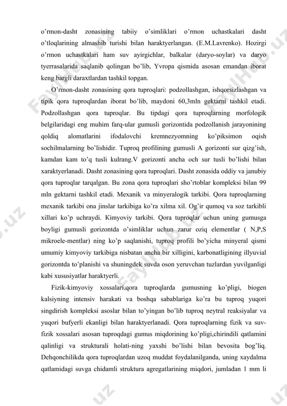 qish sochilmalarning bo’lishidir. tuproq profilining gumusli a gorizonti sur qizg’ish, kamdan kam to’q tusli kulrang.v gorizonti ancha och sur tusli bo’lishi bilan xaraktyerlanadi. dasht zonasining qora tuproqlari. dasht zonasida oddiy va janubiy qora tuproqlar tarqalgan. bu zona qora tuproqlari sho’rtoblar kompleksi bilan 99 mln gektarni tashkil etadi. mexanik va minyeralogik tarkibi. qora tuproqlarning mexanik tarkibi ona jinslar tarkibiga ko’ra xilma xil. og’ir qumoq va soz tarkibli xillari ko’p uchraydi. кimyoviy tarkibi. qora tuproqlar uchun uning gumusga boyligi gumusli gorizontda o’simliklar uchun zarur oziq elementlar ( n,p,s mikroele-mentlar) ning ko’p saqlanishi, tuproq profili bo’yicha minyeral qismi umumiy kimyoviy tarkibiga nisbatan ancha bir xilligini, karbonatligining illyuvial gorizontda to’planishi va shuningdek suvda oson yeruvchan tuzlardan yuvilganligi kabi xususiyatlar haraktyerli. fizik-kimyoviy xossalari.qora tuproqlarda gumusning ko’pligi, biogen kalsiyning intensiv harakati va boshqa sabablariga ko’ra bu tuproq yuqori singdirish kompleksi asoslar bilan to’yingan bo’lib tuproq neytral reaksiyalar va yuqori bufyerli ekanligi bilan haraktyerlanadi. qora tuproqlarning fizik …