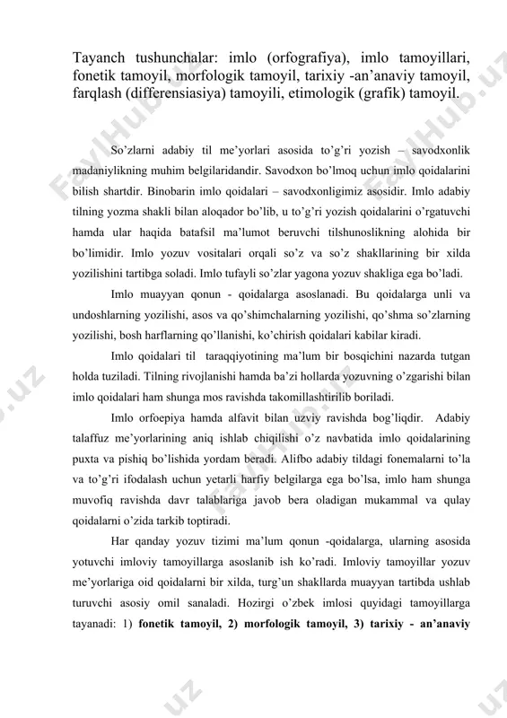 lash uchun yetarli harfiy belgilarga ega bo’lsa, imlo ham shunga muvofiq ravishda davr talablariga javob bera oladigan mukammal va qulay qoidalarni o’zida tarkib toptiradi. har qanday yozuv tizimi ma’lum qonun -qoidalarga, ularning asosida yotuvchi imloviy tamoyillarga asoslanib ish ko’radi. imloviy tamoyillar yozuv me’yorlariga oid qoidalarni bir xilda, turg’un shakllarda muayyan tartibda ushlab turuvchi asosiy omil sanaladi. hozirgi o’zbek imlosi quyidagi tamoyillarga tayanadi: 1) fonetik tamoyil, 2) morfologik tamoyil, 3) tarixiy - an’anaviy tamoyil, 4) farqlash (differensiasiya) tamoyili, 5) etimologik yoki grafik tamoyil. fonetik tamoyil. fonetik tamoyilga ko’ra, so’z va qo’shimchalar jonli nutqda qanday aytilsa, yozuvda ham shunday ifoda qilinadi. masalan, son so’ziga -a, ong so’ziga -la, ishla so’ziga -v+chi qo’shimchasi qo’shilganda, bu so’zlar sana, angla, ishlovchi deb aytiladi va shunday yoziladi. fonetik tamoyil imloni jonli nutqqa yaqinlashtiradi, yozuv bilan talaffuz orasida yaqin aloqa va munosabat borligini ko’rsatadi. fonetik tamoyil so’zlarning talaffuz shaklini asos qilib oladi. lekin bu tamoyil milliy til …