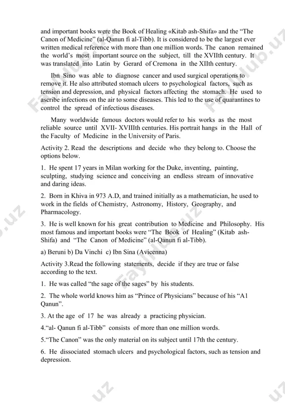 and the “the canon of medicine” (al-qanun fi al-tibb). it is considered to be the largest ever written medical reference with more than one million words. the canon remained the world’s most important source on the subject, till the xviith century. it was translated into latin by gerard of cremona in the xiith century. ibn sino was able to diagnose cancer and used surgical operations to remove it. he also attributed stomach ulcers to psychological factors, such as tension and depression, and physical factors affecting the stomach. he used to ascribe infections on the air to some diseases. this led to the use of quarantines to control the spread of infectious diseases. many worldwide famous doctors would refer to his works as the most reliable source until xvii- xviiith centuries. his portrait hangs in the hall of the faculty of medicine in the university of paris. activity 2. read the …