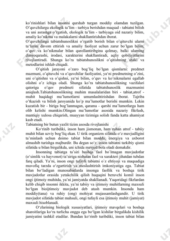 ishlari lozim. shuningdek, tabiatshunoslikni o`qitishda o’quvchilarga ekologik ta’lim berish mazmunidagi bilimlar ham singdirilgan bo`lib, undagi o`quv materiallari bevosita tabiat bilan tanishish jarayonida o`rganiladigan bilimlar o`quvchilarning nazariy bilimi, amaliy ko`nikma va malakalari tarkib topishida muhim ahamiyat kasb etadi. tabiat xilma - xil ko’rinishlari bilan insonni qurshab turgan moddiy olamdan tuzilgan. o’quvchilarga ekologik ta’lim - tarbiya berishdan maqsad - tabiatni bilish va uni asrashga o’rgatish, ekologik ta’lim - tarbiyaga oid nazariy bilim, amaliy ko’nikma va malakalarni shakllantirishdan iborat. o’quvchilarga tabiatshunoslikni o’rgatib borish bilan o’qituvchi ularni ta‘limni davom ettirish va amaliy faoliyat uchun zarur bo’lgan bilim, o’quv va ko’nikmalar bilan qurollantiribgina qolmay, balki ularning dunyoqarashi, irodasi, xarakterini shakllantiradi, aqliy qobiliyatlarini rivojlantiradi. shunga ko’ra tabiatshunoslikni o’qitishning shakl va metodlarini ishlab chiqadi. o’qitish jarayoni o’zaro bog’liq bo’lgan qismlarni: predmet mazmuni, o’qituvchi va o’quvchilar faoliyatini, ya‘ni predmetning o’zini, uni o’qitishni va o’qishni, ya‘ni bilim, o’quv va ko’nikmalarni egallab olishni o’z ichiga oladi. shunga ko’ra tabiatshunoslikning vazifalari …