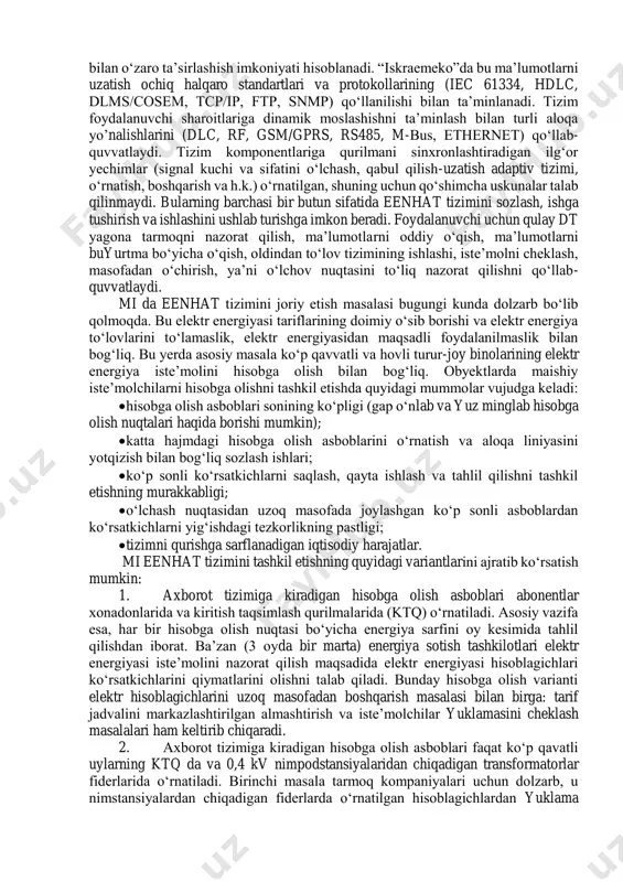 laboratoriya asosida aniqlangan quvvatlar va energiyalar qiymatlari; • ish natijalarini tahlil qilish va xulosalar. nazariy qism eenhat tizimi o‘lchash (past pog‘ona), aloqa (o‘rta pog‘ona) va ma’lumotlarni qayta ishlashni (yuqori pog‘ona) qamrab oladigan uch pog‘onali piramida hisoblanadi. past pog‘ona nimpog‘onalarni o‘z ichiga oladi, binobarin, tizimning arxitekturasi ma’lumotlarni tizimiy intellektual o‘lchash asbobi boshqa turdagi energiya turlarini (suv, gaz, issiqlik, harorat) o‘lchaydigan qurilmadan olishiga imkon beradi. bu qurilmalardan ma’lumotlar simli yoki simsiz aloqa yordamida olinishi mumkin. shuningdek, oldingi avlod qurilmalaridan impulslarni intelektual o‘lchash asbobi m-shinasida qayta ishlash uchun qulay bo‘lgan shaklga o‘zgartiradigan turli o‘zgartirgichlar (simli va simsiz) ko‘zda tutilgan. eenhat ni qurishda muhim xususiyat – eenhat yechimlarini boshqa yetkazib beruvchilar tizimiy qurilmalari bilan o‘zaro ta’sirlashish imkoniyati hisoblanadi. “iskraemeko”da bu ma’lumotlarni uzatish ochiq halqaro standartlari va protokollarining (iec 61334, hdlc, dlms/cosem, tcp/ip, ftp, snmp) qo‘llanilishi bilan ta’minlanadi. tizim foydalanuvchi sharoitlariga dinamik moslashishni ta’minlash bilan turli aloqa yo’nalishlarini (dlc, rf, gsm/gprs, rs485, m-bus, ethernet) qo‘llab- …