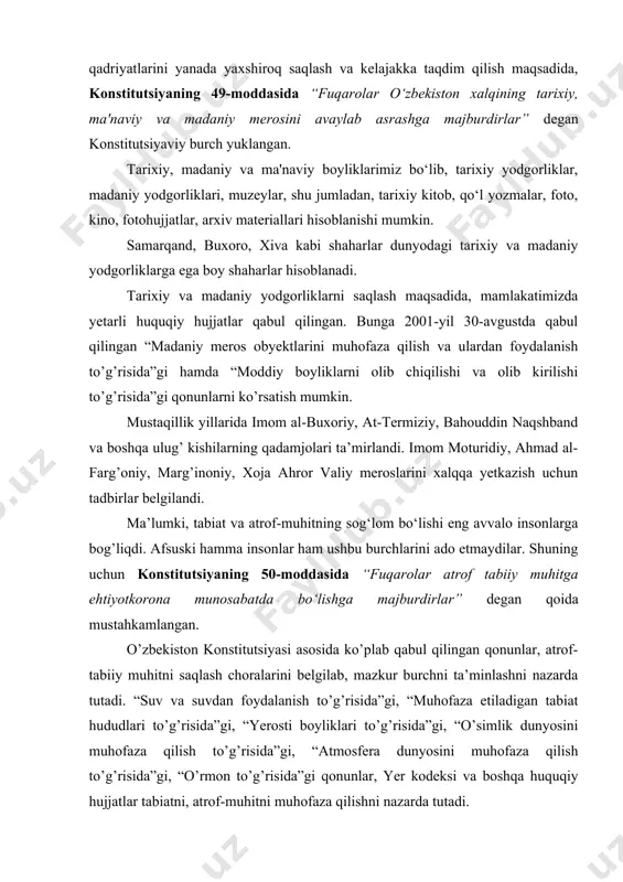 i saqlash maqsadida, mamlakatimizda yetarli huquqiy hujjatlar qabul qilingan. bunga 2001-yil 30-avgustda qabul qilingan “madaniy meros obyektlarini muhofaza qilish va ulardan foydalanish to’g’risida”gi hamda “moddiy boyliklarni olib chiqilishi va olib kirilishi to’g’risida”gi qonunlarni ko’rsatish mumkin. mustaqillik yillarida imom al-buxoriy, at-termiziy, bahouddin naqshband va boshqa ulug’ kishilarning qadamjolari ta’mirlandi. imom moturidiy, ahmad al-farg’oniy, marg’inoniy, xoja ahror valiy meroslarini xalqqa yetkazish uchun tadbirlar belgilandi. ma’lumki, tabiat va atrof-muhitning sog‘lom bo‘lishi eng avvalo insonlarga bog’liqdi. afsuski hamma insonlar ham ushbu burchlarini ado etmaydilar. shuning uchun konstitutsiyaning 50-moddasida “fuqarolar atrof tabiiy muhitga ehtiyotkorona munosabatda bo‘lishga majburdirlar” degan qoida mustahkamlangan. o’zbekiston konstitutsiyasi asosida ko’plab qabul qilingan qonunlar, atrof-tabiiy muhitni saqlash choralarini belgilab, mazkur burchni ta’minlashni nazarda tutadi. “suv va suvdan foydalanish to’g’risida”gi, “muhofaza etiladigan tabiat hududlari to’g’risida”gi, “yerosti boyliklari to’g’risida”gi, “o’simlik dunyosini muhofaza qilish to’g’risida”gi, “atmosfera dunyosini muhofaza qilish to’g’risida”gi, “o’rmon to’g’risida”gi qonunlar, yer kodeksi va boshqa huquqiy hujjatlar tabiatni, atrof-muhitni muhofaza qilishni nazarda tutadi. …