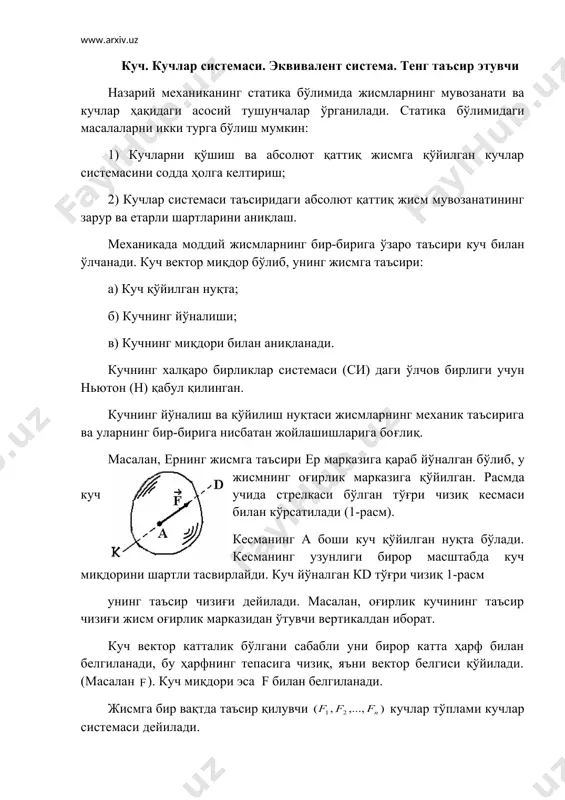 си жисмларнинг механик таъсирига ва уларнинг бир-бирига нисбатан жойлашишларига боғлиқ. масалан, ернинг жисмга таъсири ер марказига қараб йўналган бўлиб, у жисмнинг оғирлик марказига қўйилган. расмда куч учида стрелкаси бўлган тўғри чизиқ кесмаси билан кўрсатилади (1-расм). кесманинг а боши куч қўйилган нуқта бўлади. кесманинг узунлиги бирор масштабда куч миқдорини шартли тасвирлайди. куч йўналган кd тўғри чизиқ 1-расм унинг таъсир чизиғи дейилади. масалан, оғирлик кучининг таъсир чизиғи жисм оғирлик марказидан ўтувчи вертикалдан иборат. куч вектор катталик бўлгани сабабли уни бирор катта ҳарф билан белгиланади, бу ҳарфнинг тепасига чизиқ, яъни вектор белгиси қўйилади.(масалан ). куч миқдори эса f билан белгиланади. жисмга бир вақтда таъсир қилувчи кучлар тўплами кучлар системаси дейилади. жисмга қўйилган кучлар системасининг таъсирини бошқа кучлар системаси бера олса, бундай кучлар системаси эквивалент система деб аталади ва қуйидагича ёзилади: кучлар системасининг жисмга таъсирини битта куч бера олса, уни тенг таъсир этувчи дейилади ва бундай ёзилади: статиканинг асосий аксиомалари назарий механиканинг статика бўлимида …