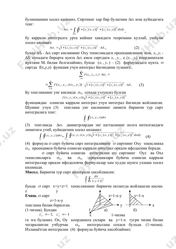 тали нуктани мi билан белгилаймиз, бунда (хi , уi ) – (2) формуладаги нукта. ( сиртда f(х,у,z) функция учун интеграл йигиндини тузамиз: embed equation.3 (3) бу тенгликнинг унг кисмида (ху сохада узлуксиз булган функциядан олинган каррали интеграл учун интеграл йигинди жойлашган. шунинг учун (3) тенглама унг кисмининг лимити биринчи тур сирт интегралига тенг: (3) тенгликда ((i диаметрлардан энг каттасининг нолга интилгандаги лимитига утиб, куйидагини хосил киламиз: = (4) (4) формула ( сирт буйича сирт интегралининг ( сиртнинг оху текисликка (ху проекцияси буйича олинган каррали интеграл оркали ифодасини беради. ( сирт буйича олинган интегрални шу сиртнинг оуz ва охz текисликларга (уz ва (zх проекциялари буйича олинган каррали интеграллар оркали ифодаловчи формулалар хам худди шунга ухшаш хосил килинади. мисол. биринчи тур сирт интеграли хисоблансин: бунда ( сирт х+у+z=1 текисликнинг биринчи октантда жойлашган кисми. z y ечиш. ( сирт z=1-x-y y=1-x z=1-x-y тенглама билан берилган. у х (1-чизма). бундан 1 а) б) х …