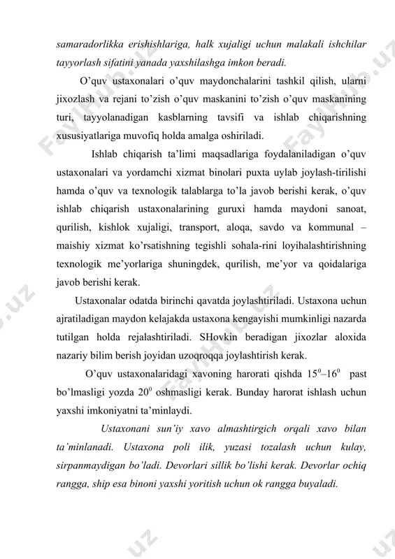 rdan iborat: 1. o’quv ustaxonalari mashғulotlarni ishlab chiqarish ta’limi dasturiga muvofiq o’tkazishga moslashtirilgan va operasion komplnks tizimga muvofiq bo’lishi kerak. 2. har bir bo’lim maydoni va asbob uskunalari mikdoriga ko’ra hamda beriladigan kasbga muvofiq 25 – 30 yoki 12 – 15 kishilik o’quvchilarni bir vaqtda o’qitishga munjallanadi. 3. ustaxonalar umumgurux (frontal) o’qitishga moslangan bo’lishi kerak. 4. uchastkalarni bir – biridan to’siqlar bilan ajratish kerak 5. kasblarga xos bo’lgan asbob va materiallar saqlanadigan omborxona, mexaniqa bo’limi va xokazolar tashkil qilinadi. 6. bir – biriga boғliq ish bajaradigan bo’limlar bir – biriga yaqin joylashtiriladi. 7. silliklaydigan, jilvirlaydigan va charxlaydigan stanoklar aloxida binolarga o’rnatiladi, buni imkoni bo’lmasa xavoni almashtirish uchun xavo tozalagich o’rnatiladi. 8. ish vaqtida gaz, chang yoki kuchli shovkin chiqadigan, travmatizm xavfi bo’lgan bo’limlar (temirchilik quymakorlik, qoliplash, payvandlash, yoғochga ishlov beradigan, kuch qurilmalari va xokazo) to’liq (izolyasiya) ajratiladi. 9. o’quv ishlab chiqarish ishlarining ro’yxati bilan ko’rsatmali harita, davlat andozasi gostlar bilan …