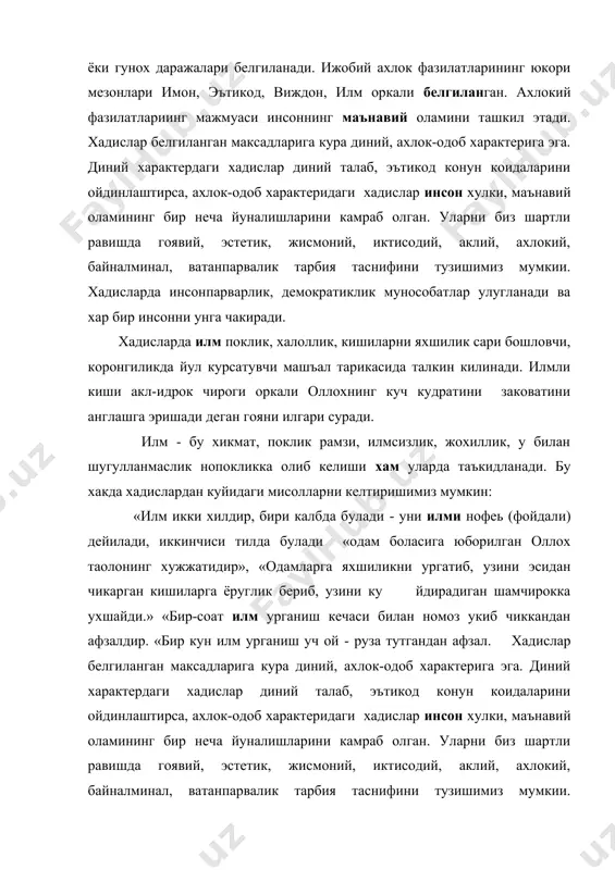 ура диний, ахлок-одоб характерига эга. диний характердаги хадислар диний талаб, эътикод конун коидаларини ойдинлаштирса, ахлок-одоб характеридаги хадислар инсон хулки, маънавий оламининг бир неча йуналишларини камраб олган. уларни биз шартли равишда гоявий, эстетик, жисмоний, иктисодий, аклий, ахлокий, байналминал, ватанпарвалик тарбия таснифини тузишимиз мумкии. хадисларда инсонпарварлик, демократиклик мунособатлар улугланади ва хар бир инсонни унга чакиради. хадисларда илм поклик, халоллик, кишиларни яхшилик сари бошловчи, коронгиликда йул курсатувчи машъал тарикасида талкин килинади. илмли киши акл-идрок чироги оркали оллохнинг куч кудратини заковатини англашга эришади деган гояни илгари суради. илм - бу хикмат, поклик рамзи, илмсизлик, жохиллик, у билан шугулланмаслик нопокликка олиб келиши хам уларда таъкидланади. бу хакда хадислардан куйидаги мисолларни келтиришимиз мумкин: «илм икки хилдир, бири калбда булади - уни илми нофеь (фойдали) дейилади, иккинчиси тилда булади «одам боласига юборилган оллох таолонинг хужжатидир», «одамларга яхшиликни ургатиб, узини эсидан чикарган кишиларга ёруглик бериб, узини ку йдирадиган шамчирокка ухшайди.» «бир-соат илм урганиш кечаси билан номоз укиб чиккандан …