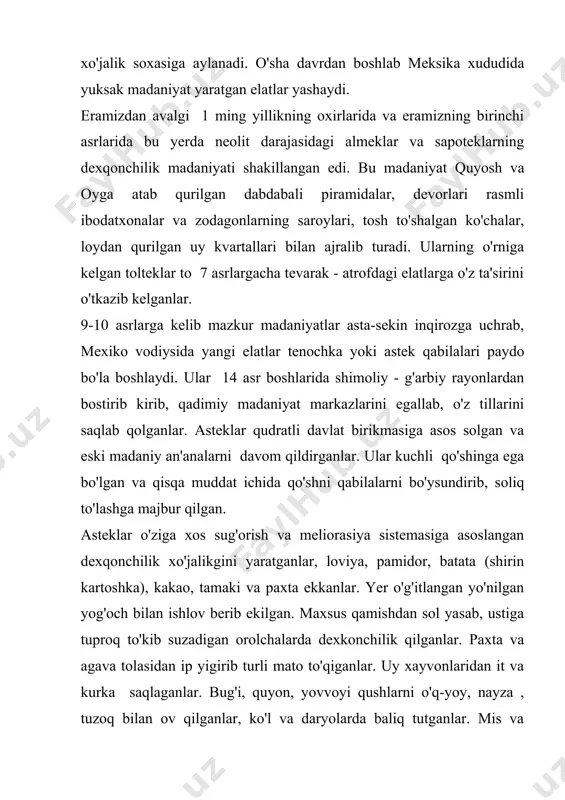 ga tiklangan. piramida shaklidagi ibodatxona va jamoa inshootlari toshdan dabdabali qilib qurilgan, xaykallar va o'yma naqshli toshlar bilan bezatilgan. qishloq jamoasi (kalpulli) umumiy yerga ega bo'lgan va bu yerlarni ayrim oilalarga taqsim qilganlar. erkaklarning kiyimlari etakli belbog' va kamzuldan iborat, ayollar yubka, yengsiz uzun ko'ylak kiyganlar. poyabzal teridan tikilgan. kiyimlari bezatilgan, bilaguzuk va bulokilar takkanlar, badanini bo'yaganlar. taomlari xam turli xilda, xar xil zira aralashtirib, xushxo'r kilingan. tosh yorg'ich bilan makkadan un tortib taom pishirganlar. asteklar shokoladni kashf etganlar. ammo ular “chokalatl” ni ichimlik sifatida iste'mol qilganlar. ular mustamlaka arafasida sinfiy jamiyatga o'ta boshlagan. butun hokimiyat va boylik zodagonlar hamda koxinlar qo'lida bo'lgan. davlat boshida ikki xokim saylanib qo'yilgan, muhim masalalarni qabila kengashi hal qilgan.zodagon va koxinlarga ajatilgan yerlarni jamoa a'zolari ekib, yig'ib terib bergan. qulchilik odat tusiga kirib, qullar harbiylardan va qarzdor urug'doshlardan to'ldirilgan. ularni qurilishlarda, zodagon va oqsoqollar xo'jaligida ishlatganlar. qul savdosi keng avj olgan. bo'ysindirilgan qabilalar ham …