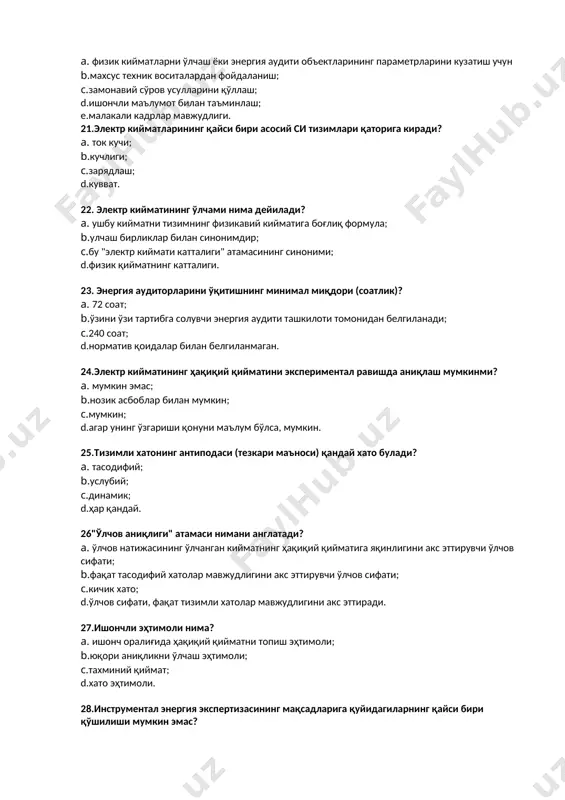 .сўнгги 12 ойдан кам бўлмаслиги керак; с.сўнгги 18 ойдан кам бўлмаган; d.сўнгги 24 ойдан кам бўлмаган; e.сўнгги 36 ойдан кам бўлмаган. 19.энергия аудитининг якуний босқичида зарур ... a. корхонанинг янги регламентини ишлаб чиқиш; b.маҳсулотлар сонини кўпайтириш усулларини таклиф қилинг; с. энергияни тежаш бўйича тавсиялар ишлаб чиқиш; d.маҳсулот таннархини пасайтириш усулларини таклиф қилиш; e.қурилмаларнинг янги режим хариталарини ишлаб чиқиш. 20.қуйидагилардан қайси бири энергияни инструментал синовдан ўтказишнинг муҳим белгисидир? a. физик кийматларни ўлчаш ёки энергия аудити объектларининг параметрларини кузатиш учун b.махсус техник воситалардан фойдаланиш; с.замонавий сўров усулларини қўллаш; d.ишончли маълумот билан таъминлаш; e.малакали кадрлар мавжудлиги. 21.электр кийматларининг қайси бири асосий си тизимлари қаторига киради? a. ток кучи; b.кучлиги; с.зарядлаш; d.кувват. 22. электр кийматининг ўлчами нима дейилади? a. ушбу кийматни тизимнинг физикавий кийматига боғлиқ формула; b.улчаш бирликлар билан синонимдир; с.бу "электр киймати катталиги" атамасининг синоними; d.физик қийматнинг катталиги. 23. энергия аудиторларини ўқитишнинг минимал миқдори (соатлик)? a. 72 соат; b.ўзини ўзи тартибга солувчи энергия …