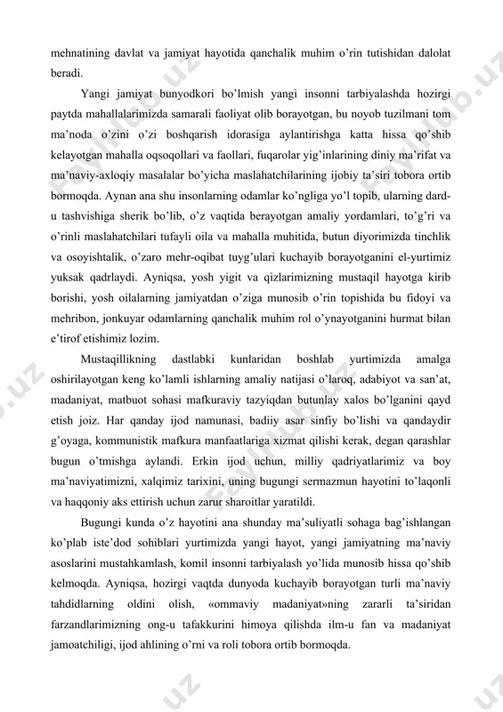 t hayotida qanchalik muhim o’rin tutishidan dalolat beradi. yangi jamiyat bunyodkori bo’lmish yangi insonni tarbiyalashda hozirgi paytda mahallalarimizda samarali faoliyat olib borayotgan, bu noyob tuzilmani tom ma’noda o’zini o’zi boshqarish idorasiga aylantirishga katta hissa qo’shib kelayotgan mahalla oqsoqollari va faollari, fuqarolar yig’inlarining diniy ma’rifat va ma’naviy-axloqiy masalalar bo’yicha maslahatchilarining ijobiy ta’siri tobora ortib bormoqda. aynan ana shu insonlarning odamlar ko’ngliga yo’l topib, ularning dard-u tashvishiga sherik bo’lib, o’z vaqtida berayotgan amaliy yordamlari, to’g’ri va o’rinli maslahatchilari tufayli oila va mahalla muhitida, butun diyorimizda tinchlik va osoyishtalik, o’zaro mehr-oqibat tuyg’ulari kuchayib borayotganini el-yurtimiz yuksak qadrlaydi. ayniqsa, yosh yigit va qizlarimizning mustaqil hayotga kirib borishi, yosh oilalarning jamiyatdan o’ziga munosib o’rin topishida bu fidoyi va mehribon, jonkuyar odamlarning qanchalik muhim rol o’ynayotganini hurmat bilan e’tirof etishimiz lozim. mustaqillikning dastlabki kunlaridan boshlab yurtimizda amalga oshirilayotgan keng ko’lamli ishlarning amaliy natijasi o’laroq, adabiyot va san’at, madaniyat, matbuot sohasi mafkuraviy tazyiqdan butunlay xalos bo’lganini qayd …